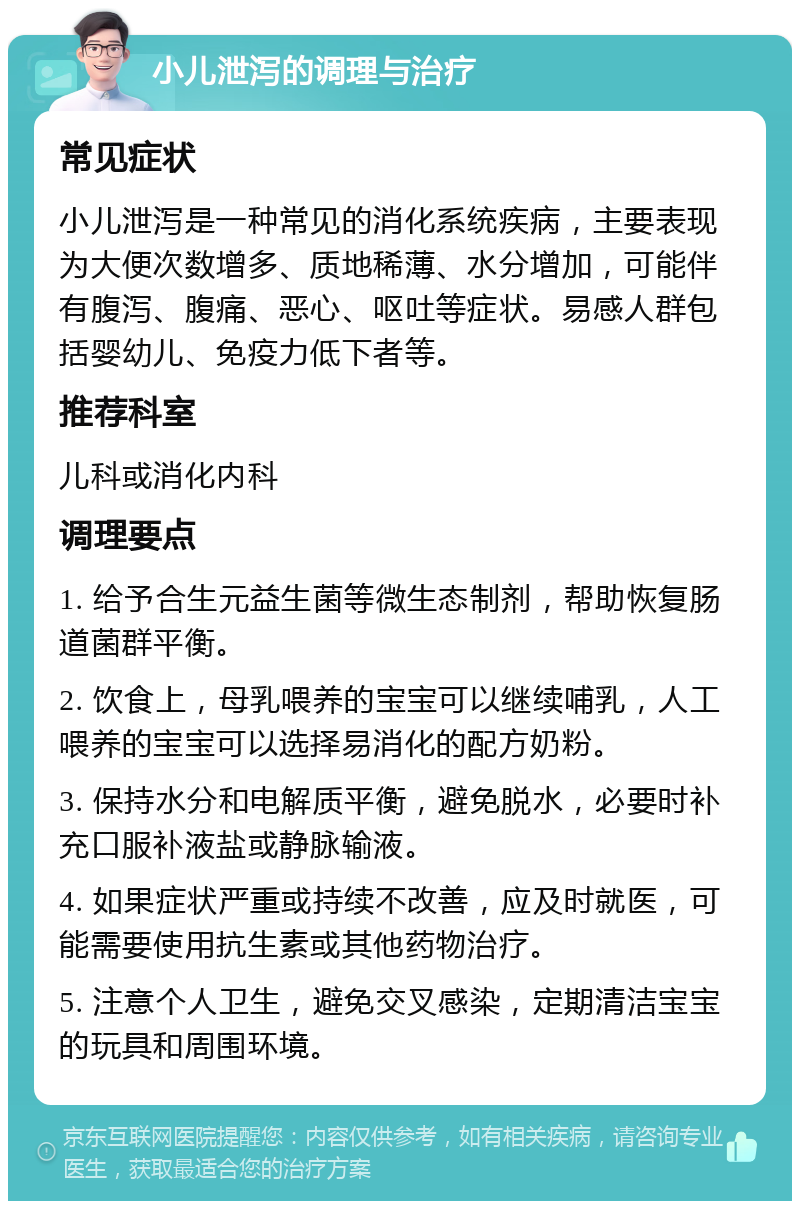 小儿泄泻的调理与治疗 常见症状 小儿泄泻是一种常见的消化系统疾病，主要表现为大便次数增多、质地稀薄、水分增加，可能伴有腹泻、腹痛、恶心、呕吐等症状。易感人群包括婴幼儿、免疫力低下者等。 推荐科室 儿科或消化内科 调理要点 1. 给予合生元益生菌等微生态制剂，帮助恢复肠道菌群平衡。 2. 饮食上，母乳喂养的宝宝可以继续哺乳，人工喂养的宝宝可以选择易消化的配方奶粉。 3. 保持水分和电解质平衡，避免脱水，必要时补充口服补液盐或静脉输液。 4. 如果症状严重或持续不改善，应及时就医，可能需要使用抗生素或其他药物治疗。 5. 注意个人卫生，避免交叉感染，定期清洁宝宝的玩具和周围环境。