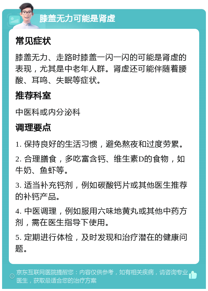 膝盖无力可能是肾虚 常见症状 膝盖无力、走路时膝盖一闪一闪的可能是肾虚的表现，尤其是中老年人群。肾虚还可能伴随着腰酸、耳鸣、失眠等症状。 推荐科室 中医科或内分泌科 调理要点 1. 保持良好的生活习惯，避免熬夜和过度劳累。 2. 合理膳食，多吃富含钙、维生素D的食物，如牛奶、鱼虾等。 3. 适当补充钙剂，例如碳酸钙片或其他医生推荐的补钙产品。 4. 中医调理，例如服用六味地黄丸或其他中药方剂，需在医生指导下使用。 5. 定期进行体检，及时发现和治疗潜在的健康问题。