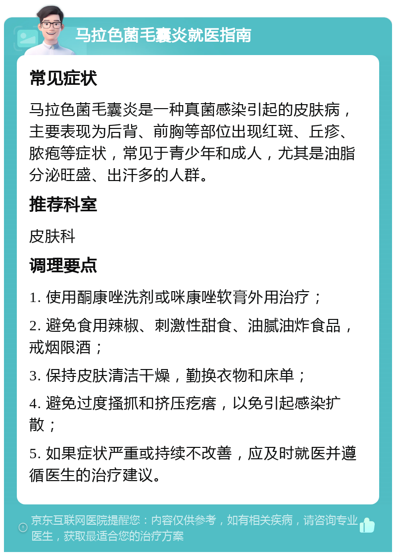 马拉色菌毛囊炎就医指南 常见症状 马拉色菌毛囊炎是一种真菌感染引起的皮肤病，主要表现为后背、前胸等部位出现红斑、丘疹、脓疱等症状，常见于青少年和成人，尤其是油脂分泌旺盛、出汗多的人群。 推荐科室 皮肤科 调理要点 1. 使用酮康唑洗剂或咪康唑软膏外用治疗； 2. 避免食用辣椒、刺激性甜食、油腻油炸食品，戒烟限酒； 3. 保持皮肤清洁干燥，勤换衣物和床单； 4. 避免过度搔抓和挤压疙瘩，以免引起感染扩散； 5. 如果症状严重或持续不改善，应及时就医并遵循医生的治疗建议。