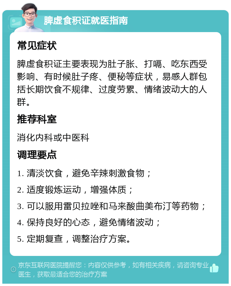 脾虚食积证就医指南 常见症状 脾虚食积证主要表现为肚子胀、打嗝、吃东西受影响、有时候肚子疼、便秘等症状，易感人群包括长期饮食不规律、过度劳累、情绪波动大的人群。 推荐科室 消化内科或中医科 调理要点 1. 清淡饮食，避免辛辣刺激食物； 2. 适度锻炼运动，增强体质； 3. 可以服用雷贝拉唑和马来酸曲美布汀等药物； 4. 保持良好的心态，避免情绪波动； 5. 定期复查，调整治疗方案。