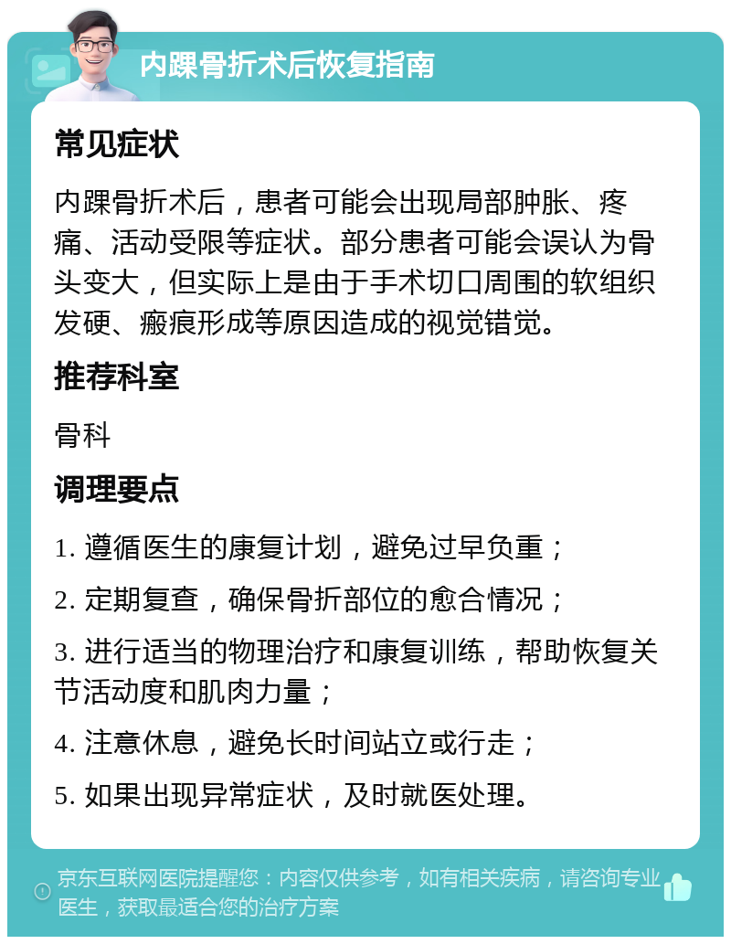 内踝骨折术后恢复指南 常见症状 内踝骨折术后，患者可能会出现局部肿胀、疼痛、活动受限等症状。部分患者可能会误认为骨头变大，但实际上是由于手术切口周围的软组织发硬、瘢痕形成等原因造成的视觉错觉。 推荐科室 骨科 调理要点 1. 遵循医生的康复计划，避免过早负重； 2. 定期复查，确保骨折部位的愈合情况； 3. 进行适当的物理治疗和康复训练，帮助恢复关节活动度和肌肉力量； 4. 注意休息，避免长时间站立或行走； 5. 如果出现异常症状，及时就医处理。