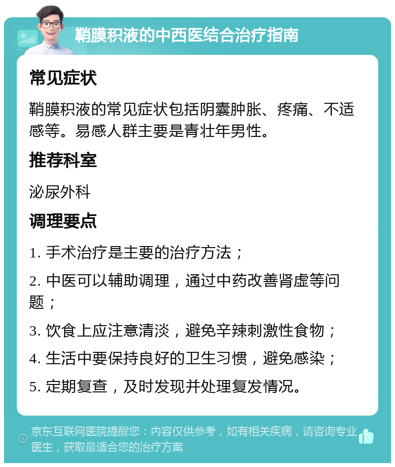 鞘膜积液的中西医结合治疗指南 常见症状 鞘膜积液的常见症状包括阴囊肿胀、疼痛、不适感等。易感人群主要是青壮年男性。 推荐科室 泌尿外科 调理要点 1. 手术治疗是主要的治疗方法； 2. 中医可以辅助调理，通过中药改善肾虚等问题； 3. 饮食上应注意清淡，避免辛辣刺激性食物； 4. 生活中要保持良好的卫生习惯，避免感染； 5. 定期复查，及时发现并处理复发情况。