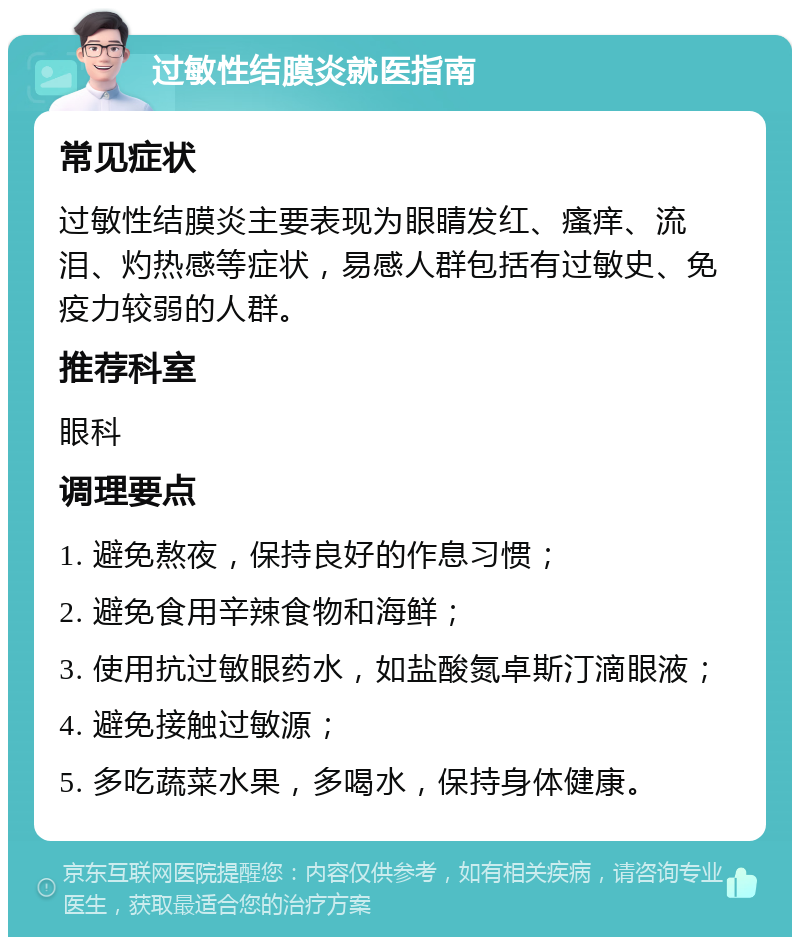 过敏性结膜炎就医指南 常见症状 过敏性结膜炎主要表现为眼睛发红、瘙痒、流泪、灼热感等症状，易感人群包括有过敏史、免疫力较弱的人群。 推荐科室 眼科 调理要点 1. 避免熬夜，保持良好的作息习惯； 2. 避免食用辛辣食物和海鲜； 3. 使用抗过敏眼药水，如盐酸氮卓斯汀滴眼液； 4. 避免接触过敏源； 5. 多吃蔬菜水果，多喝水，保持身体健康。