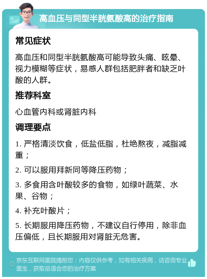 高血压与同型半胱氨酸高的治疗指南 常见症状 高血压和同型半胱氨酸高可能导致头痛、眩晕、视力模糊等症状，易感人群包括肥胖者和缺乏叶酸的人群。 推荐科室 心血管内科或肾脏内科 调理要点 1. 严格清淡饮食，低盐低脂，杜绝熬夜，减脂减重； 2. 可以服用拜新同等降压药物； 3. 多食用含叶酸较多的食物，如绿叶蔬菜、水果、谷物； 4. 补充叶酸片； 5. 长期服用降压药物，不建议自行停用，除非血压偏低，且长期服用对肾脏无危害。