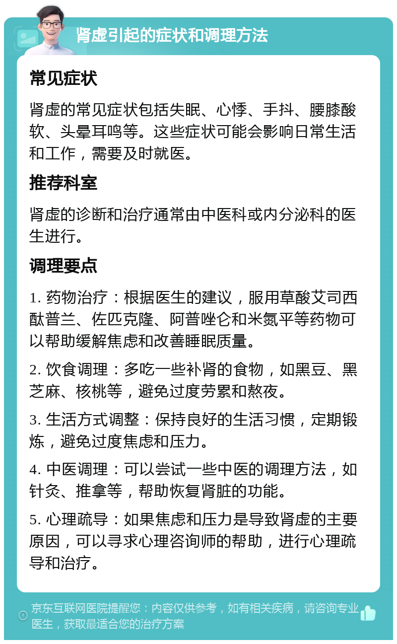 肾虚引起的症状和调理方法 常见症状 肾虚的常见症状包括失眠、心悸、手抖、腰膝酸软、头晕耳鸣等。这些症状可能会影响日常生活和工作，需要及时就医。 推荐科室 肾虚的诊断和治疗通常由中医科或内分泌科的医生进行。 调理要点 1. 药物治疗：根据医生的建议，服用草酸艾司西酞普兰、佐匹克隆、阿普唑仑和米氮平等药物可以帮助缓解焦虑和改善睡眠质量。 2. 饮食调理：多吃一些补肾的食物，如黑豆、黑芝麻、核桃等，避免过度劳累和熬夜。 3. 生活方式调整：保持良好的生活习惯，定期锻炼，避免过度焦虑和压力。 4. 中医调理：可以尝试一些中医的调理方法，如针灸、推拿等，帮助恢复肾脏的功能。 5. 心理疏导：如果焦虑和压力是导致肾虚的主要原因，可以寻求心理咨询师的帮助，进行心理疏导和治疗。