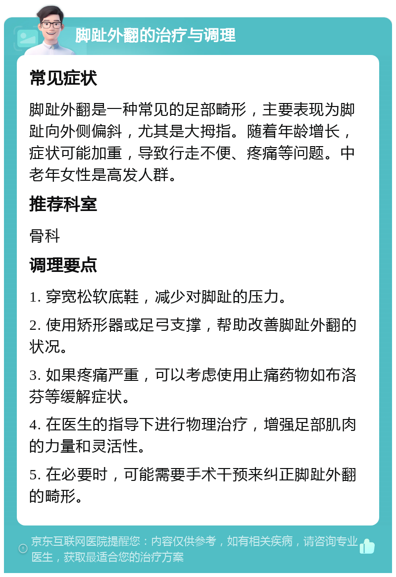 脚趾外翻的治疗与调理 常见症状 脚趾外翻是一种常见的足部畸形，主要表现为脚趾向外侧偏斜，尤其是大拇指。随着年龄增长，症状可能加重，导致行走不便、疼痛等问题。中老年女性是高发人群。 推荐科室 骨科 调理要点 1. 穿宽松软底鞋，减少对脚趾的压力。 2. 使用矫形器或足弓支撑，帮助改善脚趾外翻的状况。 3. 如果疼痛严重，可以考虑使用止痛药物如布洛芬等缓解症状。 4. 在医生的指导下进行物理治疗，增强足部肌肉的力量和灵活性。 5. 在必要时，可能需要手术干预来纠正脚趾外翻的畸形。