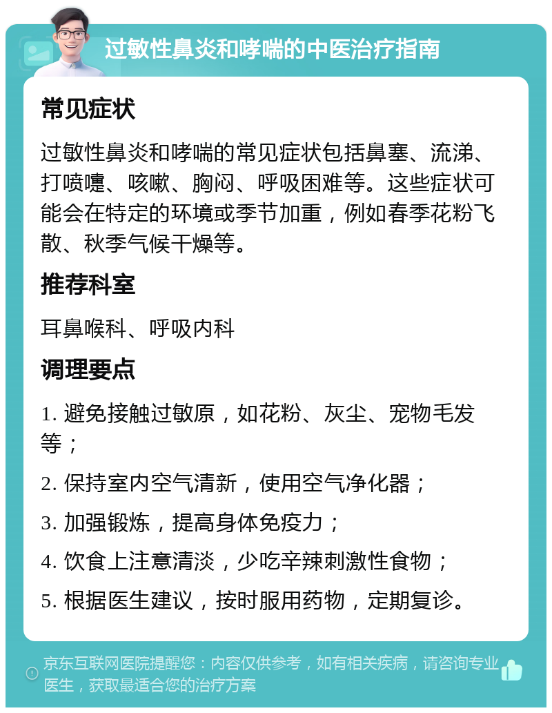 过敏性鼻炎和哮喘的中医治疗指南 常见症状 过敏性鼻炎和哮喘的常见症状包括鼻塞、流涕、打喷嚏、咳嗽、胸闷、呼吸困难等。这些症状可能会在特定的环境或季节加重，例如春季花粉飞散、秋季气候干燥等。 推荐科室 耳鼻喉科、呼吸内科 调理要点 1. 避免接触过敏原，如花粉、灰尘、宠物毛发等； 2. 保持室内空气清新，使用空气净化器； 3. 加强锻炼，提高身体免疫力； 4. 饮食上注意清淡，少吃辛辣刺激性食物； 5. 根据医生建议，按时服用药物，定期复诊。