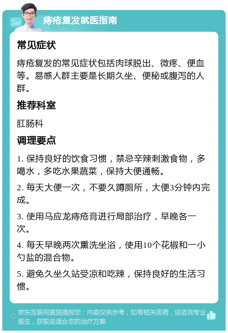 痔疮复发就医指南 常见症状 痔疮复发的常见症状包括肉球脱出、微疼、便血等。易感人群主要是长期久坐、便秘或腹泻的人群。 推荐科室 肛肠科 调理要点 1. 保持良好的饮食习惯，禁忌辛辣刺激食物，多喝水，多吃水果蔬菜，保持大便通畅。 2. 每天大便一次，不要久蹲厕所，大便3分钟内完成。 3. 使用马应龙痔疮膏进行局部治疗，早晚各一次。 4. 每天早晚两次熏洗坐浴，使用10个花椒和一小勺盐的混合物。 5. 避免久坐久站受凉和吃辣，保持良好的生活习惯。