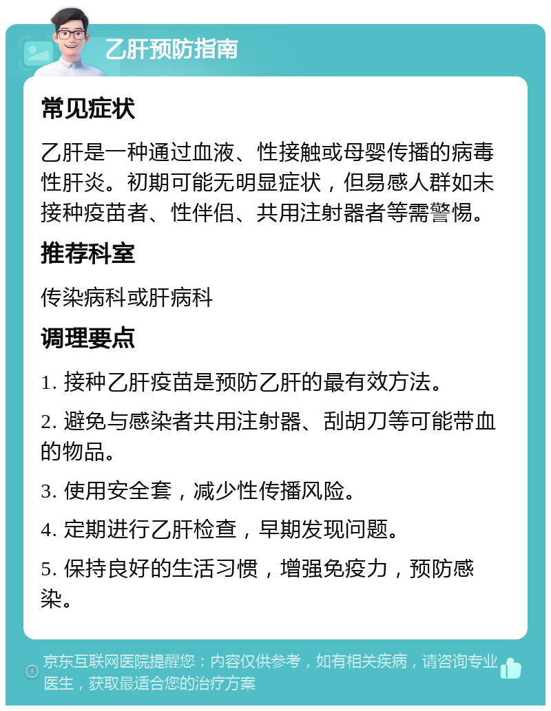 乙肝预防指南 常见症状 乙肝是一种通过血液、性接触或母婴传播的病毒性肝炎。初期可能无明显症状，但易感人群如未接种疫苗者、性伴侣、共用注射器者等需警惕。 推荐科室 传染病科或肝病科 调理要点 1. 接种乙肝疫苗是预防乙肝的最有效方法。 2. 避免与感染者共用注射器、刮胡刀等可能带血的物品。 3. 使用安全套，减少性传播风险。 4. 定期进行乙肝检查，早期发现问题。 5. 保持良好的生活习惯，增强免疫力，预防感染。