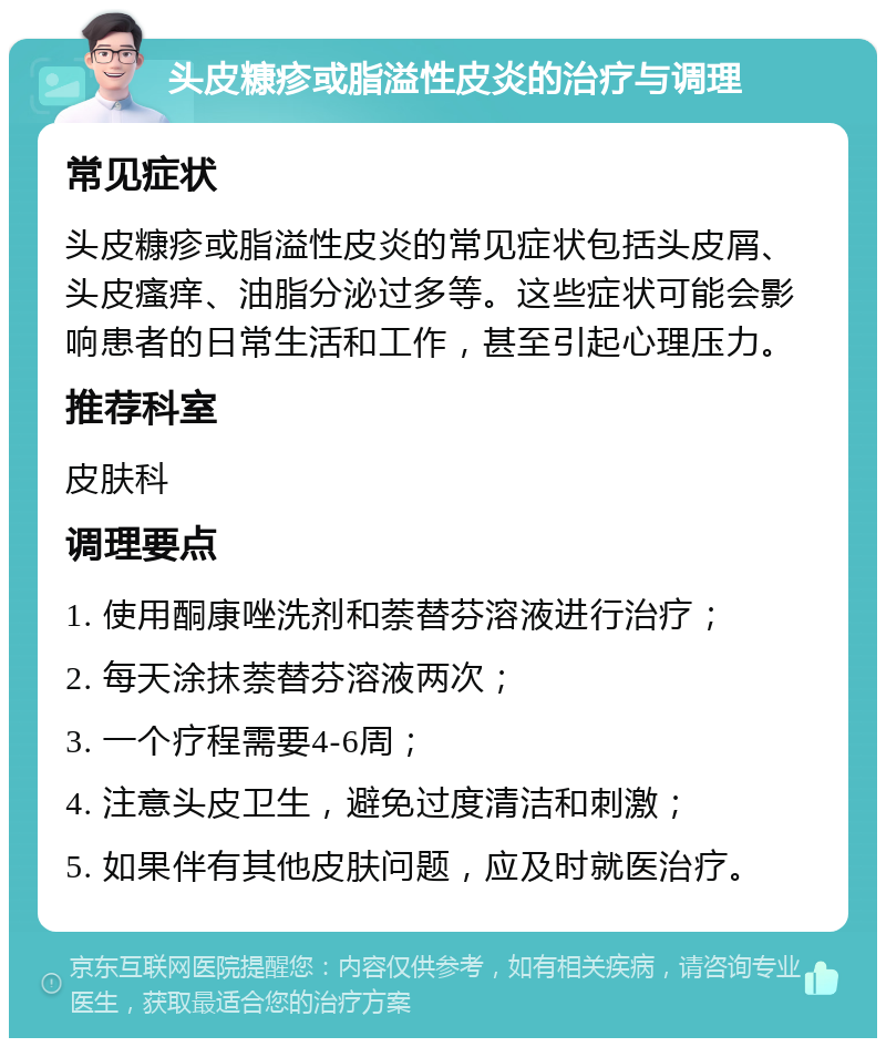 头皮糠疹或脂溢性皮炎的治疗与调理 常见症状 头皮糠疹或脂溢性皮炎的常见症状包括头皮屑、头皮瘙痒、油脂分泌过多等。这些症状可能会影响患者的日常生活和工作，甚至引起心理压力。 推荐科室 皮肤科 调理要点 1. 使用酮康唑洗剂和萘替芬溶液进行治疗； 2. 每天涂抹萘替芬溶液两次； 3. 一个疗程需要4-6周； 4. 注意头皮卫生，避免过度清洁和刺激； 5. 如果伴有其他皮肤问题，应及时就医治疗。