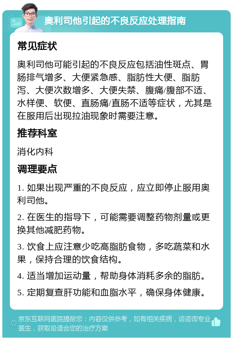 奥利司他引起的不良反应处理指南 常见症状 奥利司他可能引起的不良反应包括油性斑点、胃肠排气增多、大便紧急感、脂肪性大便、脂肪泻、大便次数增多、大便失禁、腹痛/腹部不适、水样便、软便、直肠痛/直肠不适等症状，尤其是在服用后出现拉油现象时需要注意。 推荐科室 消化内科 调理要点 1. 如果出现严重的不良反应，应立即停止服用奥利司他。 2. 在医生的指导下，可能需要调整药物剂量或更换其他减肥药物。 3. 饮食上应注意少吃高脂肪食物，多吃蔬菜和水果，保持合理的饮食结构。 4. 适当增加运动量，帮助身体消耗多余的脂肪。 5. 定期复查肝功能和血脂水平，确保身体健康。