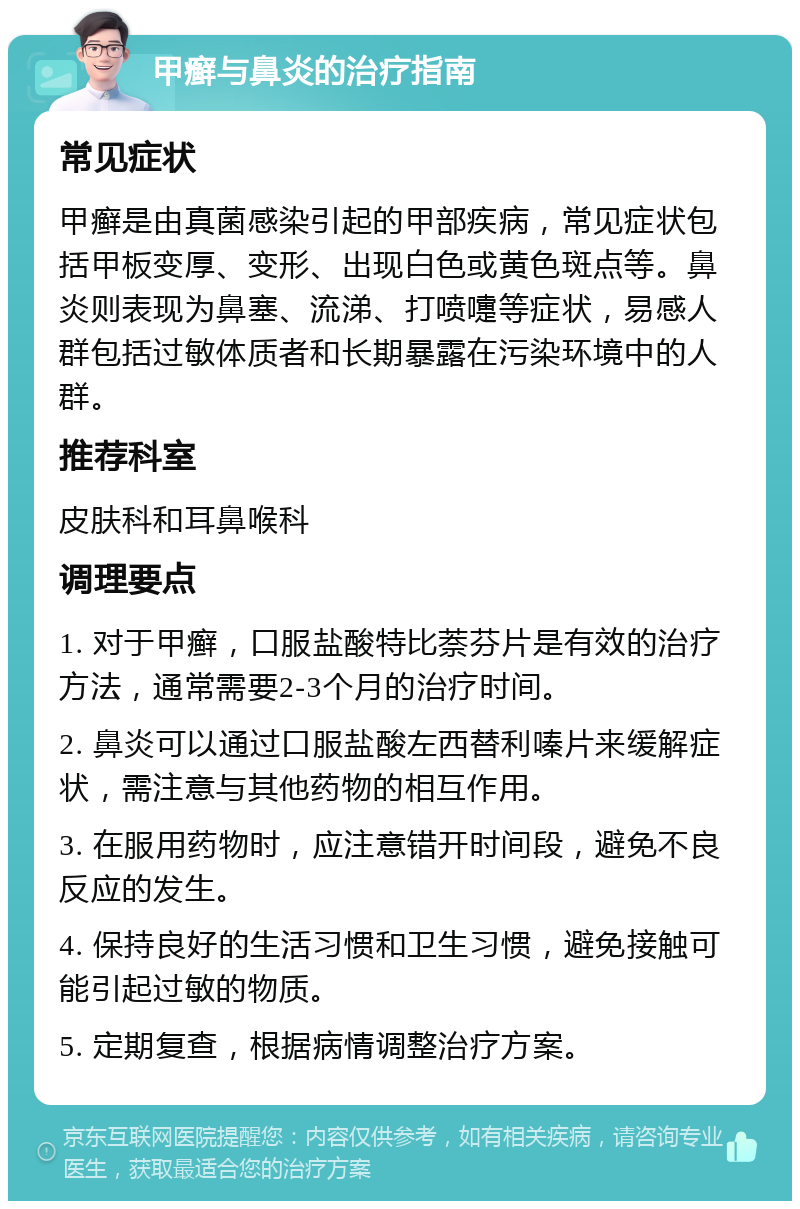 甲癣与鼻炎的治疗指南 常见症状 甲癣是由真菌感染引起的甲部疾病，常见症状包括甲板变厚、变形、出现白色或黄色斑点等。鼻炎则表现为鼻塞、流涕、打喷嚏等症状，易感人群包括过敏体质者和长期暴露在污染环境中的人群。 推荐科室 皮肤科和耳鼻喉科 调理要点 1. 对于甲癣，口服盐酸特比萘芬片是有效的治疗方法，通常需要2-3个月的治疗时间。 2. 鼻炎可以通过口服盐酸左西替利嗪片来缓解症状，需注意与其他药物的相互作用。 3. 在服用药物时，应注意错开时间段，避免不良反应的发生。 4. 保持良好的生活习惯和卫生习惯，避免接触可能引起过敏的物质。 5. 定期复查，根据病情调整治疗方案。