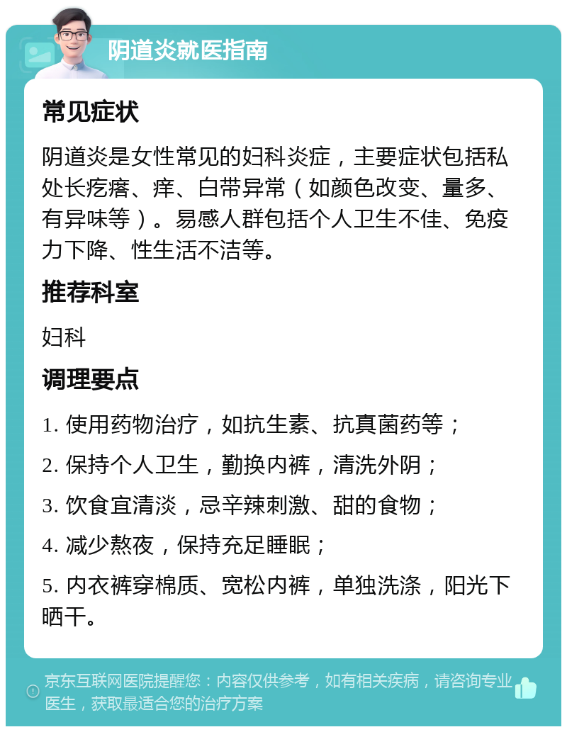 阴道炎就医指南 常见症状 阴道炎是女性常见的妇科炎症，主要症状包括私处长疙瘩、痒、白带异常（如颜色改变、量多、有异味等）。易感人群包括个人卫生不佳、免疫力下降、性生活不洁等。 推荐科室 妇科 调理要点 1. 使用药物治疗，如抗生素、抗真菌药等； 2. 保持个人卫生，勤换内裤，清洗外阴； 3. 饮食宜清淡，忌辛辣刺激、甜的食物； 4. 减少熬夜，保持充足睡眠； 5. 内衣裤穿棉质、宽松内裤，单独洗涤，阳光下晒干。