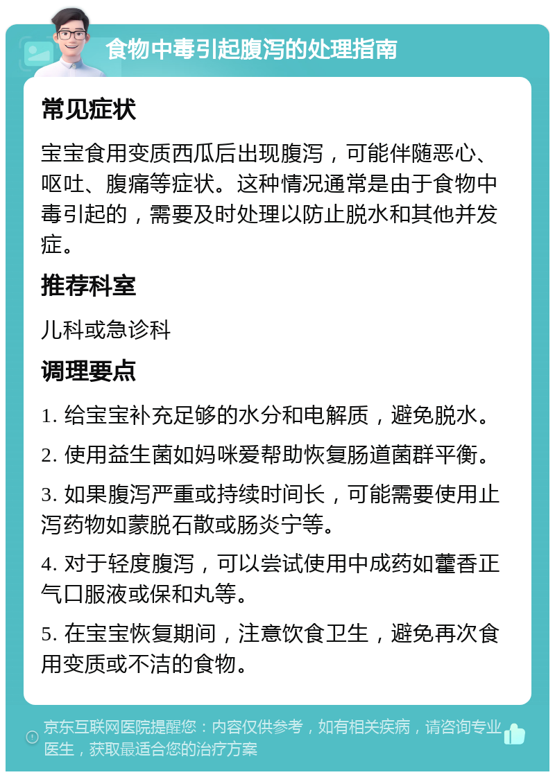 食物中毒引起腹泻的处理指南 常见症状 宝宝食用变质西瓜后出现腹泻，可能伴随恶心、呕吐、腹痛等症状。这种情况通常是由于食物中毒引起的，需要及时处理以防止脱水和其他并发症。 推荐科室 儿科或急诊科 调理要点 1. 给宝宝补充足够的水分和电解质，避免脱水。 2. 使用益生菌如妈咪爱帮助恢复肠道菌群平衡。 3. 如果腹泻严重或持续时间长，可能需要使用止泻药物如蒙脱石散或肠炎宁等。 4. 对于轻度腹泻，可以尝试使用中成药如藿香正气口服液或保和丸等。 5. 在宝宝恢复期间，注意饮食卫生，避免再次食用变质或不洁的食物。