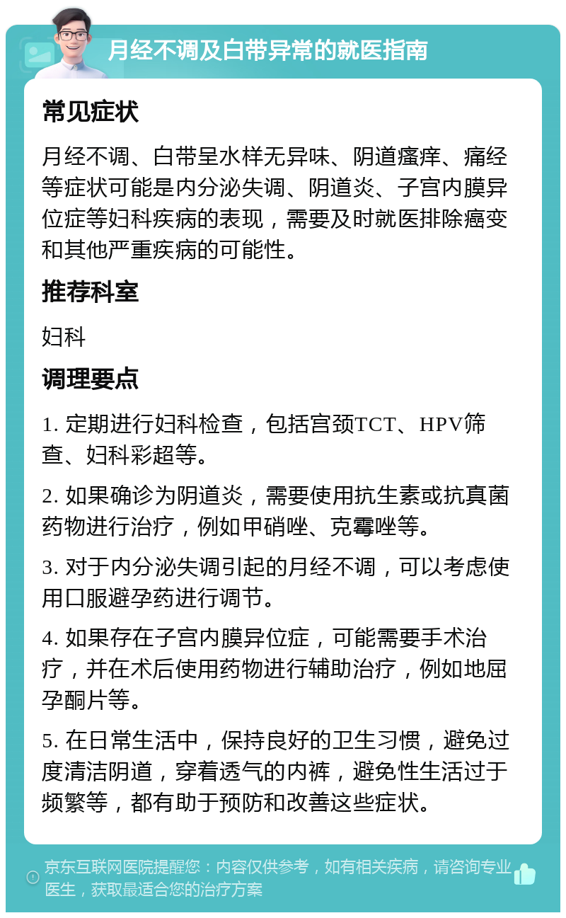 月经不调及白带异常的就医指南 常见症状 月经不调、白带呈水样无异味、阴道瘙痒、痛经等症状可能是内分泌失调、阴道炎、子宫内膜异位症等妇科疾病的表现，需要及时就医排除癌变和其他严重疾病的可能性。 推荐科室 妇科 调理要点 1. 定期进行妇科检查，包括宫颈TCT、HPV筛查、妇科彩超等。 2. 如果确诊为阴道炎，需要使用抗生素或抗真菌药物进行治疗，例如甲硝唑、克霉唑等。 3. 对于内分泌失调引起的月经不调，可以考虑使用口服避孕药进行调节。 4. 如果存在子宫内膜异位症，可能需要手术治疗，并在术后使用药物进行辅助治疗，例如地屈孕酮片等。 5. 在日常生活中，保持良好的卫生习惯，避免过度清洁阴道，穿着透气的内裤，避免性生活过于频繁等，都有助于预防和改善这些症状。