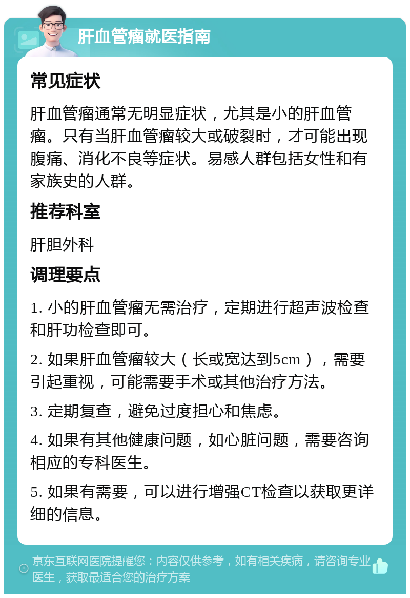 肝血管瘤就医指南 常见症状 肝血管瘤通常无明显症状，尤其是小的肝血管瘤。只有当肝血管瘤较大或破裂时，才可能出现腹痛、消化不良等症状。易感人群包括女性和有家族史的人群。 推荐科室 肝胆外科 调理要点 1. 小的肝血管瘤无需治疗，定期进行超声波检查和肝功检查即可。 2. 如果肝血管瘤较大（长或宽达到5cm），需要引起重视，可能需要手术或其他治疗方法。 3. 定期复查，避免过度担心和焦虑。 4. 如果有其他健康问题，如心脏问题，需要咨询相应的专科医生。 5. 如果有需要，可以进行增强CT检查以获取更详细的信息。