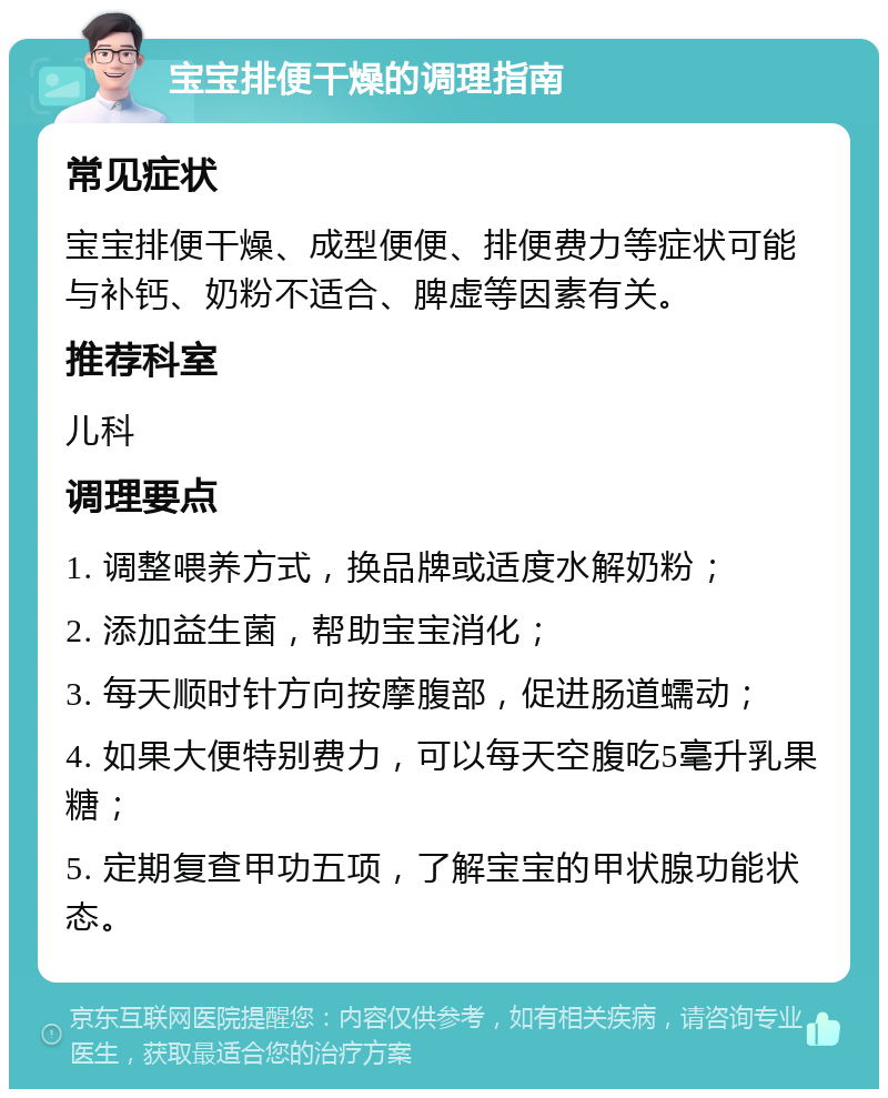 宝宝排便干燥的调理指南 常见症状 宝宝排便干燥、成型便便、排便费力等症状可能与补钙、奶粉不适合、脾虚等因素有关。 推荐科室 儿科 调理要点 1. 调整喂养方式，换品牌或适度水解奶粉； 2. 添加益生菌，帮助宝宝消化； 3. 每天顺时针方向按摩腹部，促进肠道蠕动； 4. 如果大便特别费力，可以每天空腹吃5毫升乳果糖； 5. 定期复查甲功五项，了解宝宝的甲状腺功能状态。