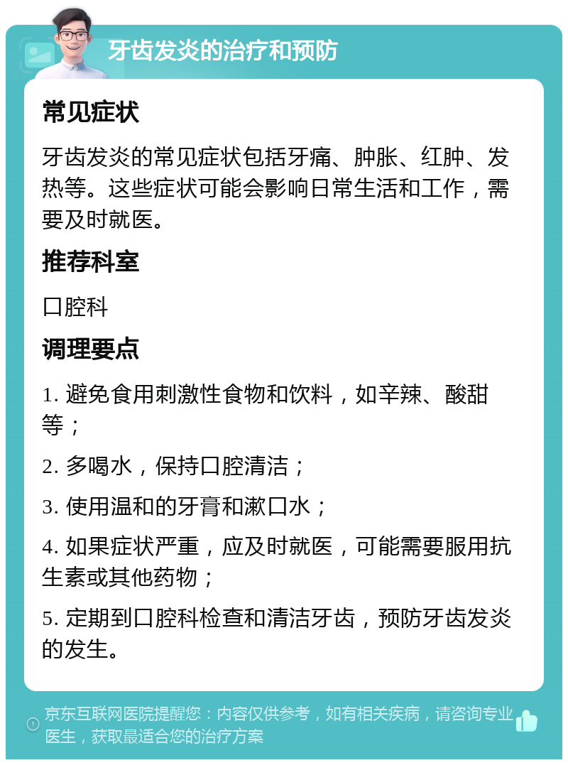 牙齿发炎的治疗和预防 常见症状 牙齿发炎的常见症状包括牙痛、肿胀、红肿、发热等。这些症状可能会影响日常生活和工作，需要及时就医。 推荐科室 口腔科 调理要点 1. 避免食用刺激性食物和饮料，如辛辣、酸甜等； 2. 多喝水，保持口腔清洁； 3. 使用温和的牙膏和漱口水； 4. 如果症状严重，应及时就医，可能需要服用抗生素或其他药物； 5. 定期到口腔科检查和清洁牙齿，预防牙齿发炎的发生。