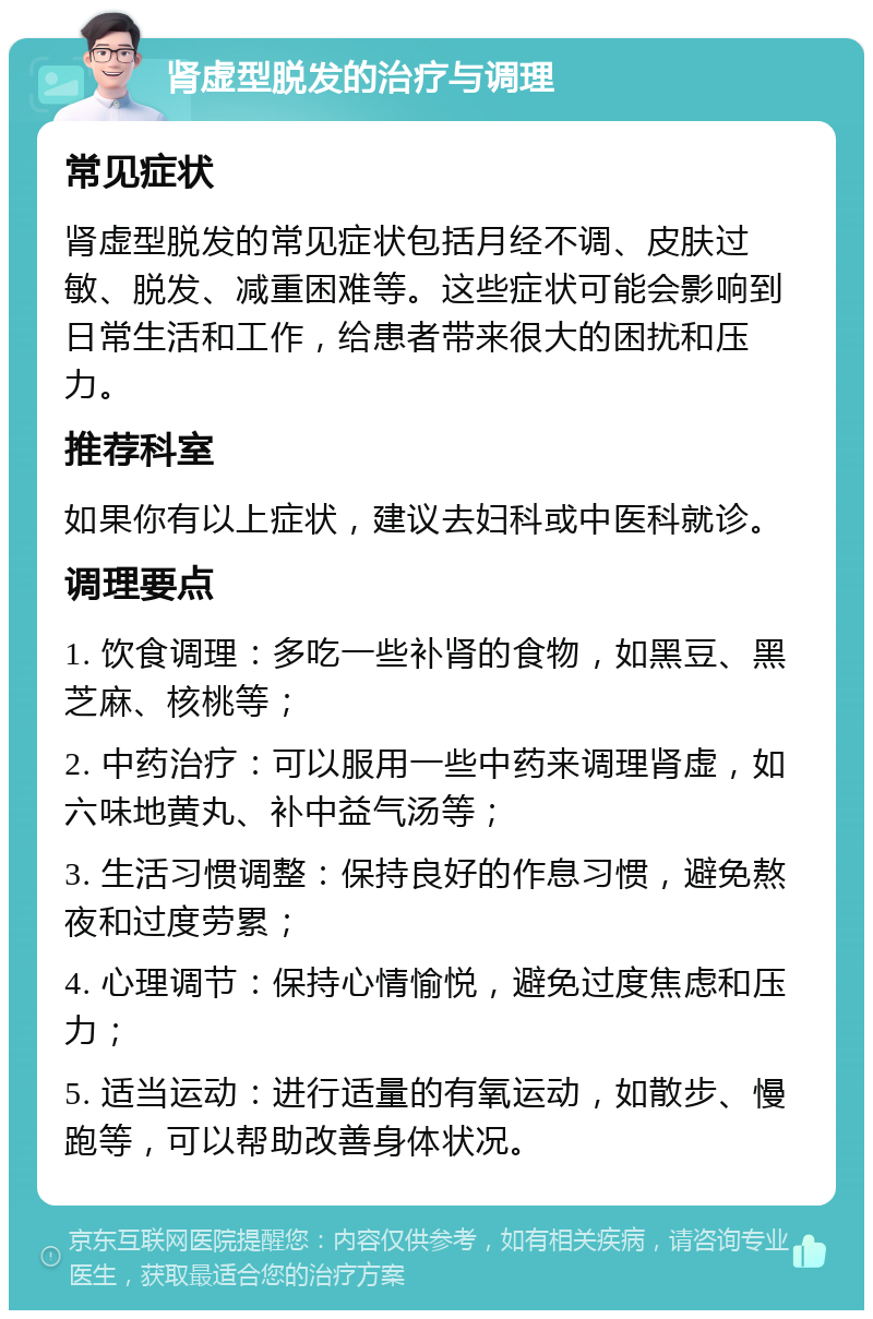 肾虚型脱发的治疗与调理 常见症状 肾虚型脱发的常见症状包括月经不调、皮肤过敏、脱发、减重困难等。这些症状可能会影响到日常生活和工作，给患者带来很大的困扰和压力。 推荐科室 如果你有以上症状，建议去妇科或中医科就诊。 调理要点 1. 饮食调理：多吃一些补肾的食物，如黑豆、黑芝麻、核桃等； 2. 中药治疗：可以服用一些中药来调理肾虚，如六味地黄丸、补中益气汤等； 3. 生活习惯调整：保持良好的作息习惯，避免熬夜和过度劳累； 4. 心理调节：保持心情愉悦，避免过度焦虑和压力； 5. 适当运动：进行适量的有氧运动，如散步、慢跑等，可以帮助改善身体状况。