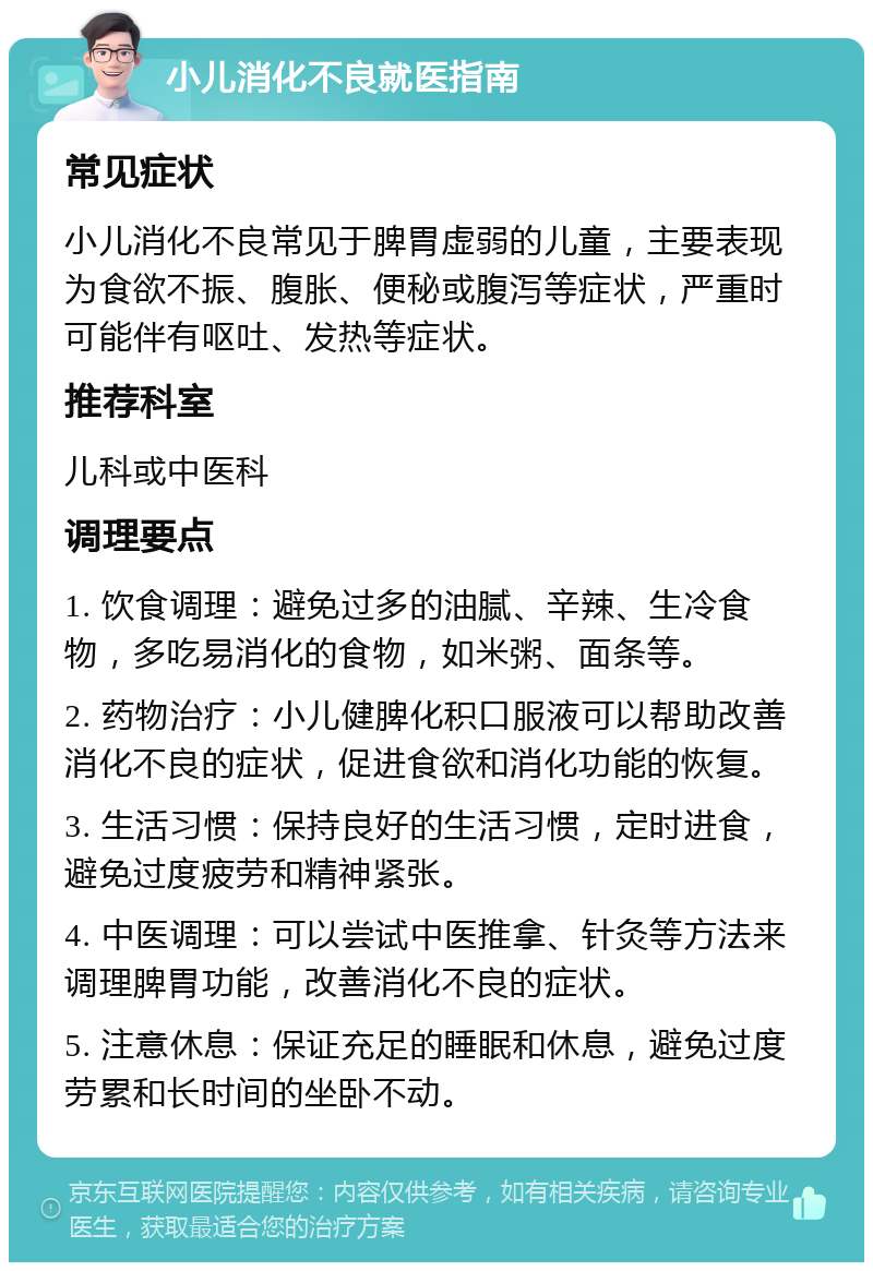 小儿消化不良就医指南 常见症状 小儿消化不良常见于脾胃虚弱的儿童，主要表现为食欲不振、腹胀、便秘或腹泻等症状，严重时可能伴有呕吐、发热等症状。 推荐科室 儿科或中医科 调理要点 1. 饮食调理：避免过多的油腻、辛辣、生冷食物，多吃易消化的食物，如米粥、面条等。 2. 药物治疗：小儿健脾化积口服液可以帮助改善消化不良的症状，促进食欲和消化功能的恢复。 3. 生活习惯：保持良好的生活习惯，定时进食，避免过度疲劳和精神紧张。 4. 中医调理：可以尝试中医推拿、针灸等方法来调理脾胃功能，改善消化不良的症状。 5. 注意休息：保证充足的睡眠和休息，避免过度劳累和长时间的坐卧不动。