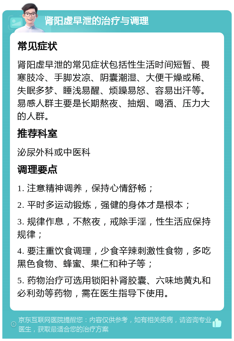 肾阳虚早泄的治疗与调理 常见症状 肾阳虚早泄的常见症状包括性生活时间短暂、畏寒肢冷、手脚发凉、阴囊潮湿、大便干燥或稀、失眠多梦、睡浅易醒、烦躁易怒、容易出汗等。易感人群主要是长期熬夜、抽烟、喝酒、压力大的人群。 推荐科室 泌尿外科或中医科 调理要点 1. 注意精神调养，保持心情舒畅； 2. 平时多运动锻炼，强健的身体才是根本； 3. 规律作息，不熬夜，戒除手淫，性生活应保持规律； 4. 要注重饮食调理，少食辛辣刺激性食物，多吃黑色食物、蜂蜜、果仁和种子等； 5. 药物治疗可选用锁阳补肾胶囊、六味地黄丸和必利劲等药物，需在医生指导下使用。