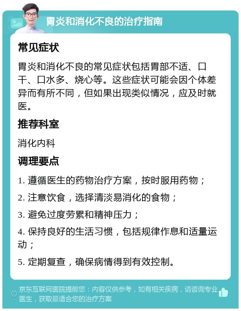 胃炎和消化不良的治疗指南 常见症状 胃炎和消化不良的常见症状包括胃部不适、口干、口水多、烧心等。这些症状可能会因个体差异而有所不同，但如果出现类似情况，应及时就医。 推荐科室 消化内科 调理要点 1. 遵循医生的药物治疗方案，按时服用药物； 2. 注意饮食，选择清淡易消化的食物； 3. 避免过度劳累和精神压力； 4. 保持良好的生活习惯，包括规律作息和适量运动； 5. 定期复查，确保病情得到有效控制。