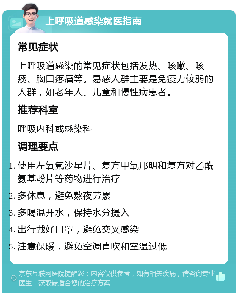 上呼吸道感染就医指南 常见症状 上呼吸道感染的常见症状包括发热、咳嗽、咳痰、胸口疼痛等。易感人群主要是免疫力较弱的人群，如老年人、儿童和慢性病患者。 推荐科室 呼吸内科或感染科 调理要点 使用左氧氟沙星片、复方甲氧那明和复方对乙酰氨基酚片等药物进行治疗 多休息，避免熬夜劳累 多喝温开水，保持水分摄入 出行戴好口罩，避免交叉感染 注意保暖，避免空调直吹和室温过低