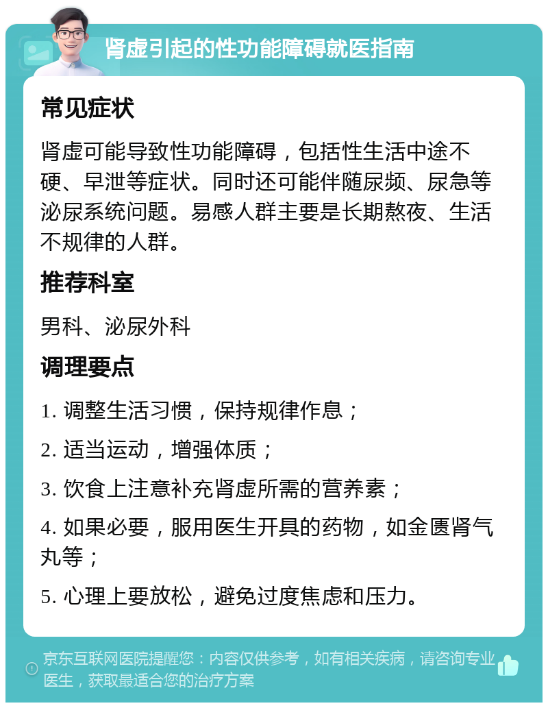 肾虚引起的性功能障碍就医指南 常见症状 肾虚可能导致性功能障碍，包括性生活中途不硬、早泄等症状。同时还可能伴随尿频、尿急等泌尿系统问题。易感人群主要是长期熬夜、生活不规律的人群。 推荐科室 男科、泌尿外科 调理要点 1. 调整生活习惯，保持规律作息； 2. 适当运动，增强体质； 3. 饮食上注意补充肾虚所需的营养素； 4. 如果必要，服用医生开具的药物，如金匮肾气丸等； 5. 心理上要放松，避免过度焦虑和压力。