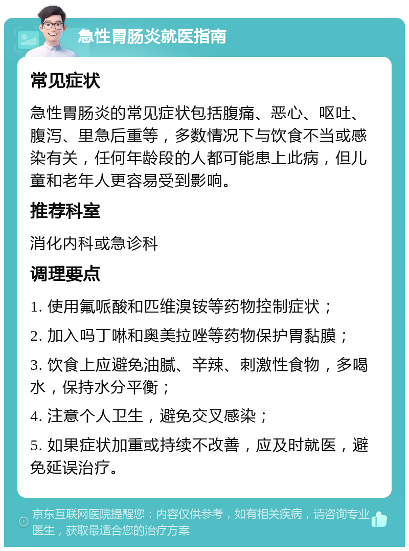 急性胃肠炎就医指南 常见症状 急性胃肠炎的常见症状包括腹痛、恶心、呕吐、腹泻、里急后重等，多数情况下与饮食不当或感染有关，任何年龄段的人都可能患上此病，但儿童和老年人更容易受到影响。 推荐科室 消化内科或急诊科 调理要点 1. 使用氟哌酸和匹维溴铵等药物控制症状； 2. 加入吗丁啉和奥美拉唑等药物保护胃黏膜； 3. 饮食上应避免油腻、辛辣、刺激性食物，多喝水，保持水分平衡； 4. 注意个人卫生，避免交叉感染； 5. 如果症状加重或持续不改善，应及时就医，避免延误治疗。