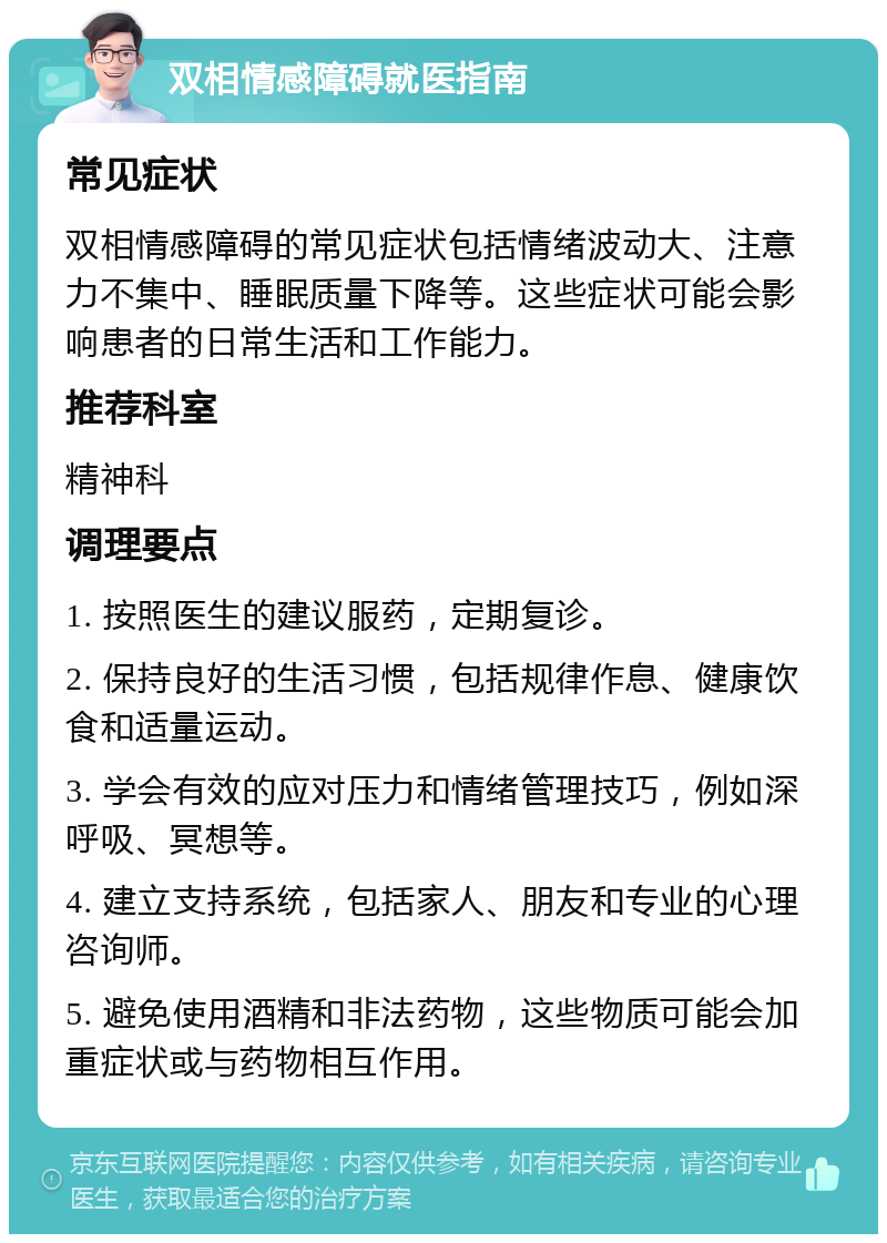 双相情感障碍就医指南 常见症状 双相情感障碍的常见症状包括情绪波动大、注意力不集中、睡眠质量下降等。这些症状可能会影响患者的日常生活和工作能力。 推荐科室 精神科 调理要点 1. 按照医生的建议服药，定期复诊。 2. 保持良好的生活习惯，包括规律作息、健康饮食和适量运动。 3. 学会有效的应对压力和情绪管理技巧，例如深呼吸、冥想等。 4. 建立支持系统，包括家人、朋友和专业的心理咨询师。 5. 避免使用酒精和非法药物，这些物质可能会加重症状或与药物相互作用。