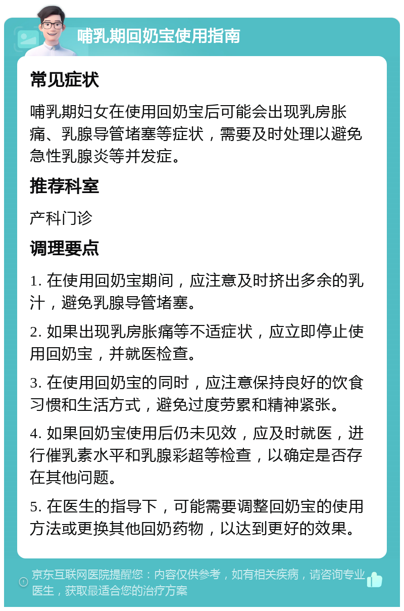 哺乳期回奶宝使用指南 常见症状 哺乳期妇女在使用回奶宝后可能会出现乳房胀痛、乳腺导管堵塞等症状，需要及时处理以避免急性乳腺炎等并发症。 推荐科室 产科门诊 调理要点 1. 在使用回奶宝期间，应注意及时挤出多余的乳汁，避免乳腺导管堵塞。 2. 如果出现乳房胀痛等不适症状，应立即停止使用回奶宝，并就医检查。 3. 在使用回奶宝的同时，应注意保持良好的饮食习惯和生活方式，避免过度劳累和精神紧张。 4. 如果回奶宝使用后仍未见效，应及时就医，进行催乳素水平和乳腺彩超等检查，以确定是否存在其他问题。 5. 在医生的指导下，可能需要调整回奶宝的使用方法或更换其他回奶药物，以达到更好的效果。