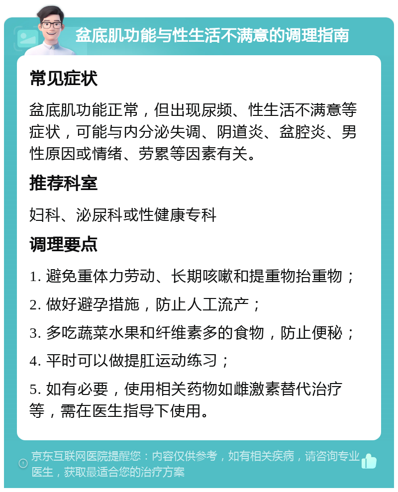 盆底肌功能与性生活不满意的调理指南 常见症状 盆底肌功能正常，但出现尿频、性生活不满意等症状，可能与内分泌失调、阴道炎、盆腔炎、男性原因或情绪、劳累等因素有关。 推荐科室 妇科、泌尿科或性健康专科 调理要点 1. 避免重体力劳动、长期咳嗽和提重物抬重物； 2. 做好避孕措施，防止人工流产； 3. 多吃蔬菜水果和纤维素多的食物，防止便秘； 4. 平时可以做提肛运动练习； 5. 如有必要，使用相关药物如雌激素替代治疗等，需在医生指导下使用。