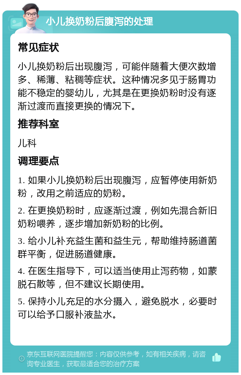 小儿换奶粉后腹泻的处理 常见症状 小儿换奶粉后出现腹泻，可能伴随着大便次数增多、稀薄、粘稠等症状。这种情况多见于肠胃功能不稳定的婴幼儿，尤其是在更换奶粉时没有逐渐过渡而直接更换的情况下。 推荐科室 儿科 调理要点 1. 如果小儿换奶粉后出现腹泻，应暂停使用新奶粉，改用之前适应的奶粉。 2. 在更换奶粉时，应逐渐过渡，例如先混合新旧奶粉喂养，逐步增加新奶粉的比例。 3. 给小儿补充益生菌和益生元，帮助维持肠道菌群平衡，促进肠道健康。 4. 在医生指导下，可以适当使用止泻药物，如蒙脱石散等，但不建议长期使用。 5. 保持小儿充足的水分摄入，避免脱水，必要时可以给予口服补液盐水。