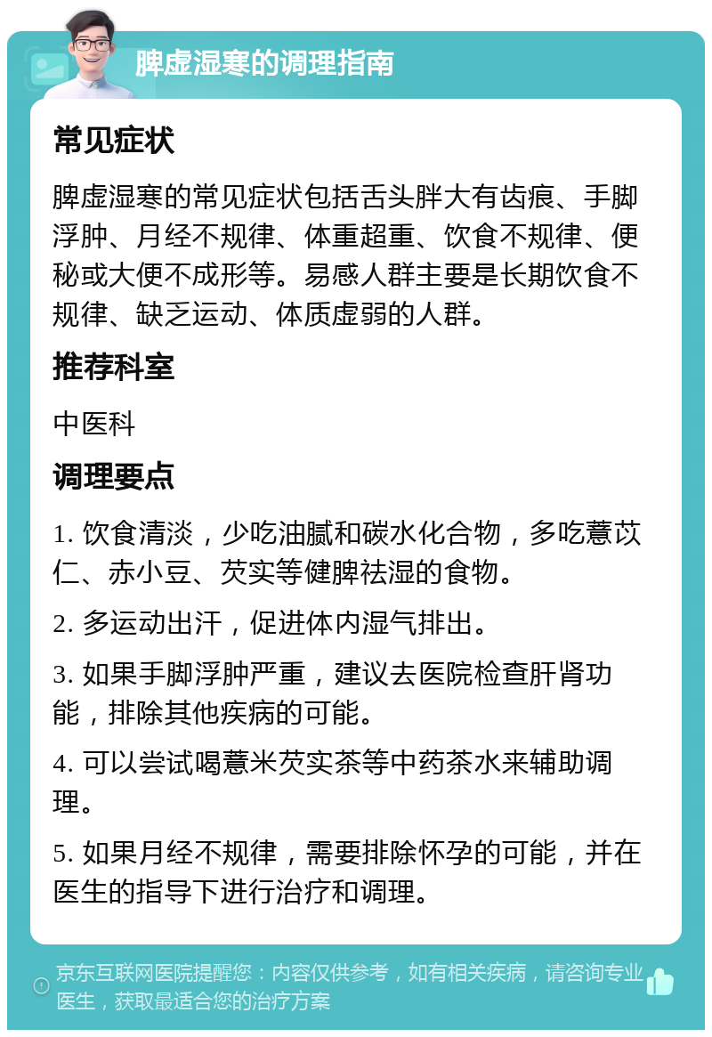 脾虚湿寒的调理指南 常见症状 脾虚湿寒的常见症状包括舌头胖大有齿痕、手脚浮肿、月经不规律、体重超重、饮食不规律、便秘或大便不成形等。易感人群主要是长期饮食不规律、缺乏运动、体质虚弱的人群。 推荐科室 中医科 调理要点 1. 饮食清淡，少吃油腻和碳水化合物，多吃薏苡仁、赤小豆、芡实等健脾祛湿的食物。 2. 多运动出汗，促进体内湿气排出。 3. 如果手脚浮肿严重，建议去医院检查肝肾功能，排除其他疾病的可能。 4. 可以尝试喝薏米芡实茶等中药茶水来辅助调理。 5. 如果月经不规律，需要排除怀孕的可能，并在医生的指导下进行治疗和调理。