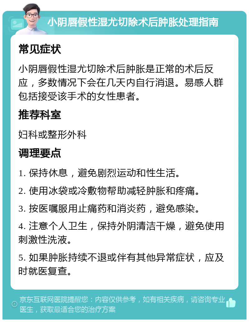 小阴唇假性湿尤切除术后肿胀处理指南 常见症状 小阴唇假性湿尤切除术后肿胀是正常的术后反应，多数情况下会在几天内自行消退。易感人群包括接受该手术的女性患者。 推荐科室 妇科或整形外科 调理要点 1. 保持休息，避免剧烈运动和性生活。 2. 使用冰袋或冷敷物帮助减轻肿胀和疼痛。 3. 按医嘱服用止痛药和消炎药，避免感染。 4. 注意个人卫生，保持外阴清洁干燥，避免使用刺激性洗液。 5. 如果肿胀持续不退或伴有其他异常症状，应及时就医复查。