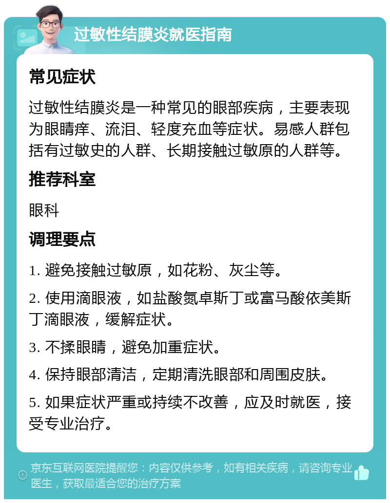 过敏性结膜炎就医指南 常见症状 过敏性结膜炎是一种常见的眼部疾病，主要表现为眼睛痒、流泪、轻度充血等症状。易感人群包括有过敏史的人群、长期接触过敏原的人群等。 推荐科室 眼科 调理要点 1. 避免接触过敏原，如花粉、灰尘等。 2. 使用滴眼液，如盐酸氮卓斯丁或富马酸依美斯丁滴眼液，缓解症状。 3. 不揉眼睛，避免加重症状。 4. 保持眼部清洁，定期清洗眼部和周围皮肤。 5. 如果症状严重或持续不改善，应及时就医，接受专业治疗。