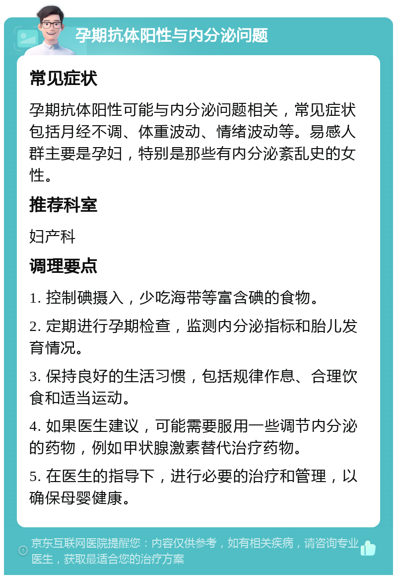 孕期抗体阳性与内分泌问题 常见症状 孕期抗体阳性可能与内分泌问题相关，常见症状包括月经不调、体重波动、情绪波动等。易感人群主要是孕妇，特别是那些有内分泌紊乱史的女性。 推荐科室 妇产科 调理要点 1. 控制碘摄入，少吃海带等富含碘的食物。 2. 定期进行孕期检查，监测内分泌指标和胎儿发育情况。 3. 保持良好的生活习惯，包括规律作息、合理饮食和适当运动。 4. 如果医生建议，可能需要服用一些调节内分泌的药物，例如甲状腺激素替代治疗药物。 5. 在医生的指导下，进行必要的治疗和管理，以确保母婴健康。