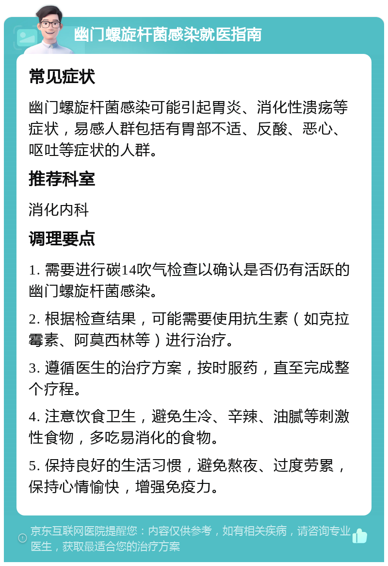 幽门螺旋杆菌感染就医指南 常见症状 幽门螺旋杆菌感染可能引起胃炎、消化性溃疡等症状，易感人群包括有胃部不适、反酸、恶心、呕吐等症状的人群。 推荐科室 消化内科 调理要点 1. 需要进行碳14吹气检查以确认是否仍有活跃的幽门螺旋杆菌感染。 2. 根据检查结果，可能需要使用抗生素（如克拉霉素、阿莫西林等）进行治疗。 3. 遵循医生的治疗方案，按时服药，直至完成整个疗程。 4. 注意饮食卫生，避免生冷、辛辣、油腻等刺激性食物，多吃易消化的食物。 5. 保持良好的生活习惯，避免熬夜、过度劳累，保持心情愉快，增强免疫力。