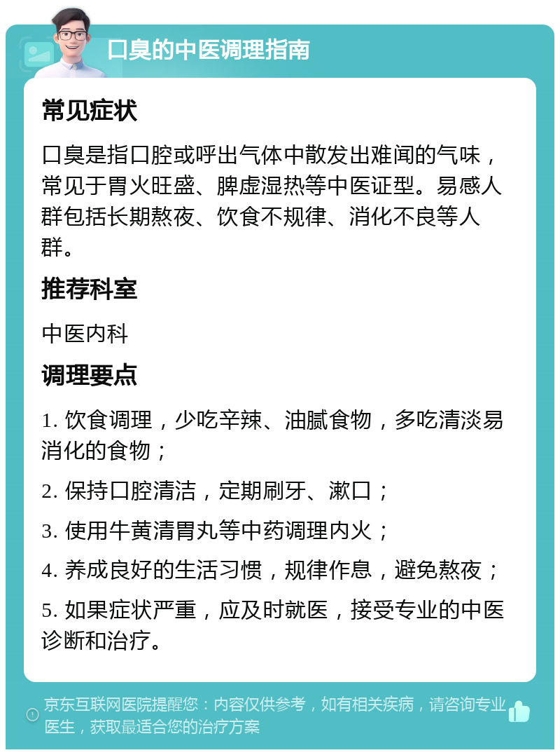 口臭的中医调理指南 常见症状 口臭是指口腔或呼出气体中散发出难闻的气味，常见于胃火旺盛、脾虚湿热等中医证型。易感人群包括长期熬夜、饮食不规律、消化不良等人群。 推荐科室 中医内科 调理要点 1. 饮食调理，少吃辛辣、油腻食物，多吃清淡易消化的食物； 2. 保持口腔清洁，定期刷牙、漱口； 3. 使用牛黄清胃丸等中药调理内火； 4. 养成良好的生活习惯，规律作息，避免熬夜； 5. 如果症状严重，应及时就医，接受专业的中医诊断和治疗。