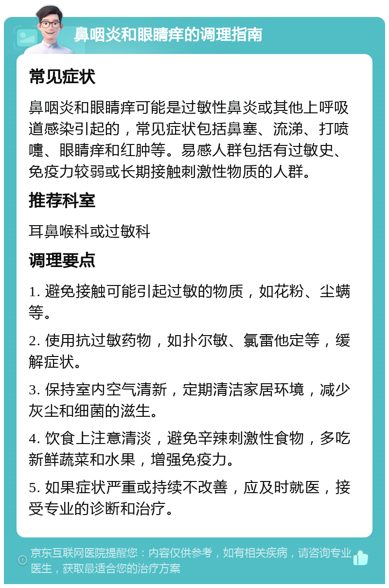 鼻咽炎和眼睛痒的调理指南 常见症状 鼻咽炎和眼睛痒可能是过敏性鼻炎或其他上呼吸道感染引起的，常见症状包括鼻塞、流涕、打喷嚏、眼睛痒和红肿等。易感人群包括有过敏史、免疫力较弱或长期接触刺激性物质的人群。 推荐科室 耳鼻喉科或过敏科 调理要点 1. 避免接触可能引起过敏的物质，如花粉、尘螨等。 2. 使用抗过敏药物，如扑尔敏、氯雷他定等，缓解症状。 3. 保持室内空气清新，定期清洁家居环境，减少灰尘和细菌的滋生。 4. 饮食上注意清淡，避免辛辣刺激性食物，多吃新鲜蔬菜和水果，增强免疫力。 5. 如果症状严重或持续不改善，应及时就医，接受专业的诊断和治疗。