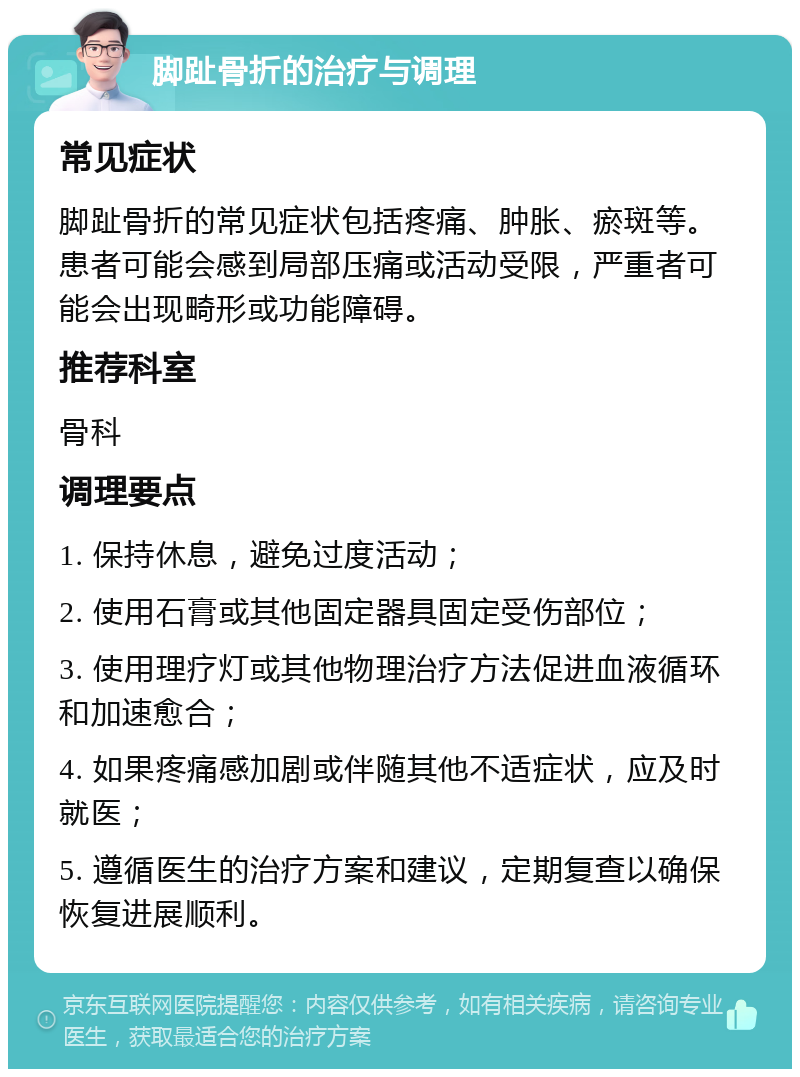 脚趾骨折的治疗与调理 常见症状 脚趾骨折的常见症状包括疼痛、肿胀、瘀斑等。患者可能会感到局部压痛或活动受限，严重者可能会出现畸形或功能障碍。 推荐科室 骨科 调理要点 1. 保持休息，避免过度活动； 2. 使用石膏或其他固定器具固定受伤部位； 3. 使用理疗灯或其他物理治疗方法促进血液循环和加速愈合； 4. 如果疼痛感加剧或伴随其他不适症状，应及时就医； 5. 遵循医生的治疗方案和建议，定期复查以确保恢复进展顺利。