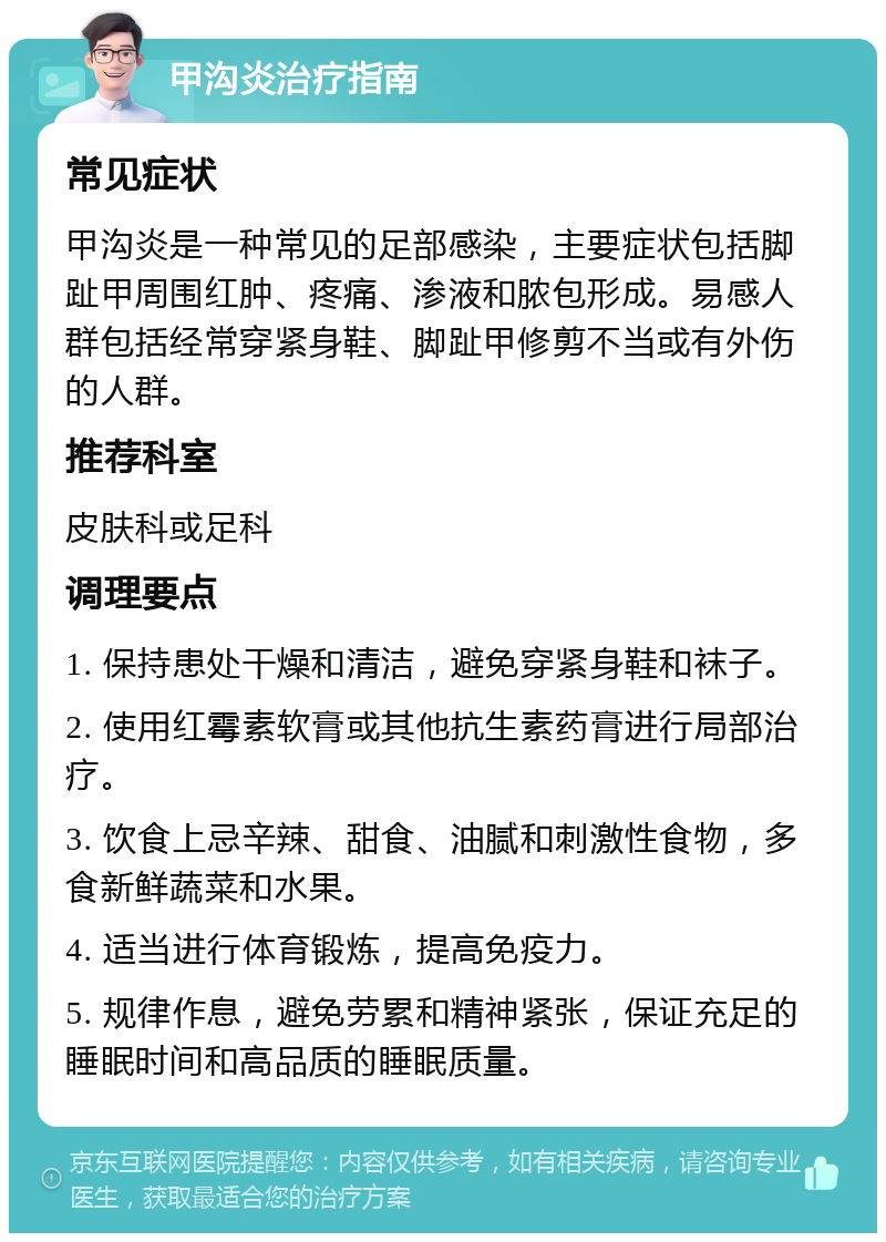 甲沟炎治疗指南 常见症状 甲沟炎是一种常见的足部感染，主要症状包括脚趾甲周围红肿、疼痛、渗液和脓包形成。易感人群包括经常穿紧身鞋、脚趾甲修剪不当或有外伤的人群。 推荐科室 皮肤科或足科 调理要点 1. 保持患处干燥和清洁，避免穿紧身鞋和袜子。 2. 使用红霉素软膏或其他抗生素药膏进行局部治疗。 3. 饮食上忌辛辣、甜食、油腻和刺激性食物，多食新鲜蔬菜和水果。 4. 适当进行体育锻炼，提高免疫力。 5. 规律作息，避免劳累和精神紧张，保证充足的睡眠时间和高品质的睡眠质量。