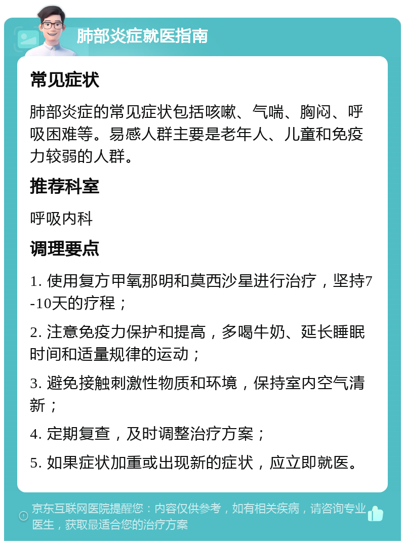 肺部炎症就医指南 常见症状 肺部炎症的常见症状包括咳嗽、气喘、胸闷、呼吸困难等。易感人群主要是老年人、儿童和免疫力较弱的人群。 推荐科室 呼吸内科 调理要点 1. 使用复方甲氧那明和莫西沙星进行治疗，坚持7-10天的疗程； 2. 注意免疫力保护和提高，多喝牛奶、延长睡眠时间和适量规律的运动； 3. 避免接触刺激性物质和环境，保持室内空气清新； 4. 定期复查，及时调整治疗方案； 5. 如果症状加重或出现新的症状，应立即就医。