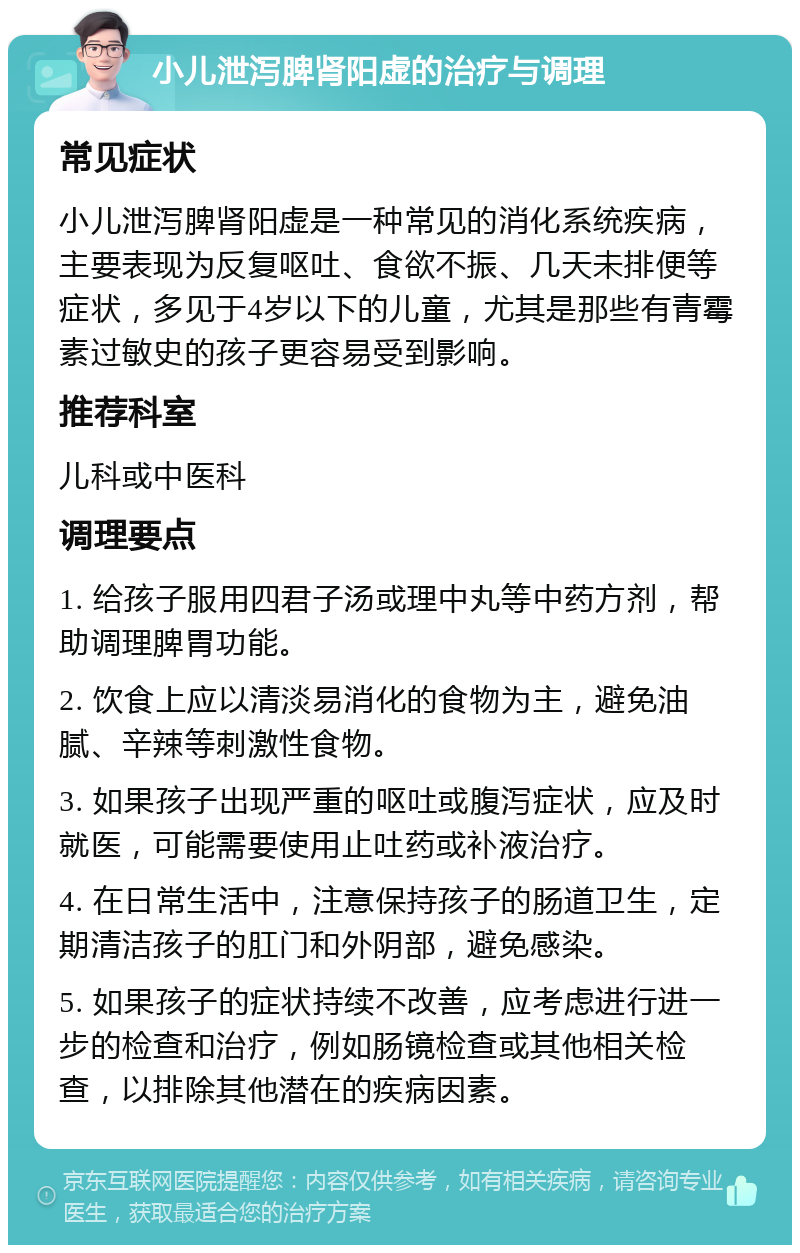 小儿泄泻脾肾阳虚的治疗与调理 常见症状 小儿泄泻脾肾阳虚是一种常见的消化系统疾病，主要表现为反复呕吐、食欲不振、几天未排便等症状，多见于4岁以下的儿童，尤其是那些有青霉素过敏史的孩子更容易受到影响。 推荐科室 儿科或中医科 调理要点 1. 给孩子服用四君子汤或理中丸等中药方剂，帮助调理脾胃功能。 2. 饮食上应以清淡易消化的食物为主，避免油腻、辛辣等刺激性食物。 3. 如果孩子出现严重的呕吐或腹泻症状，应及时就医，可能需要使用止吐药或补液治疗。 4. 在日常生活中，注意保持孩子的肠道卫生，定期清洁孩子的肛门和外阴部，避免感染。 5. 如果孩子的症状持续不改善，应考虑进行进一步的检查和治疗，例如肠镜检查或其他相关检查，以排除其他潜在的疾病因素。