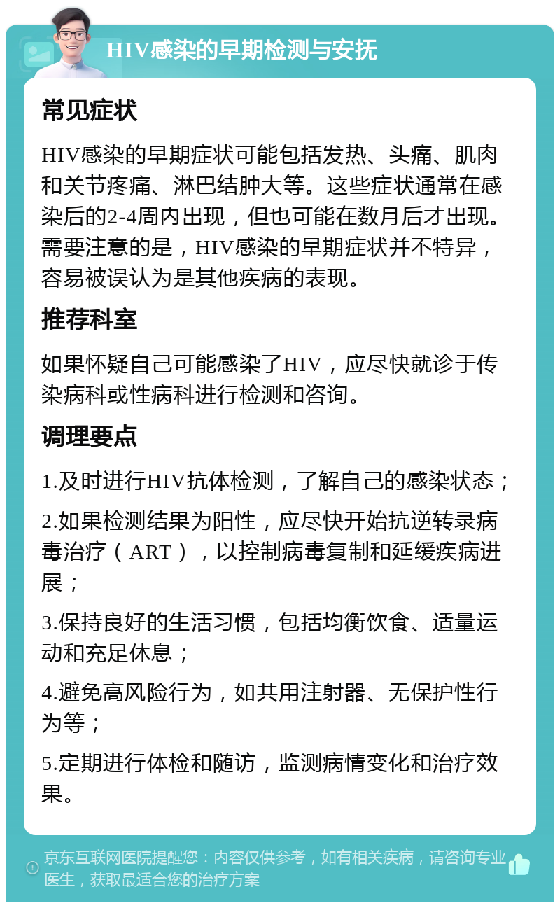 HIV感染的早期检测与安抚 常见症状 HIV感染的早期症状可能包括发热、头痛、肌肉和关节疼痛、淋巴结肿大等。这些症状通常在感染后的2-4周内出现，但也可能在数月后才出现。需要注意的是，HIV感染的早期症状并不特异，容易被误认为是其他疾病的表现。 推荐科室 如果怀疑自己可能感染了HIV，应尽快就诊于传染病科或性病科进行检测和咨询。 调理要点 1.及时进行HIV抗体检测，了解自己的感染状态； 2.如果检测结果为阳性，应尽快开始抗逆转录病毒治疗（ART），以控制病毒复制和延缓疾病进展； 3.保持良好的生活习惯，包括均衡饮食、适量运动和充足休息； 4.避免高风险行为，如共用注射器、无保护性行为等； 5.定期进行体检和随访，监测病情变化和治疗效果。