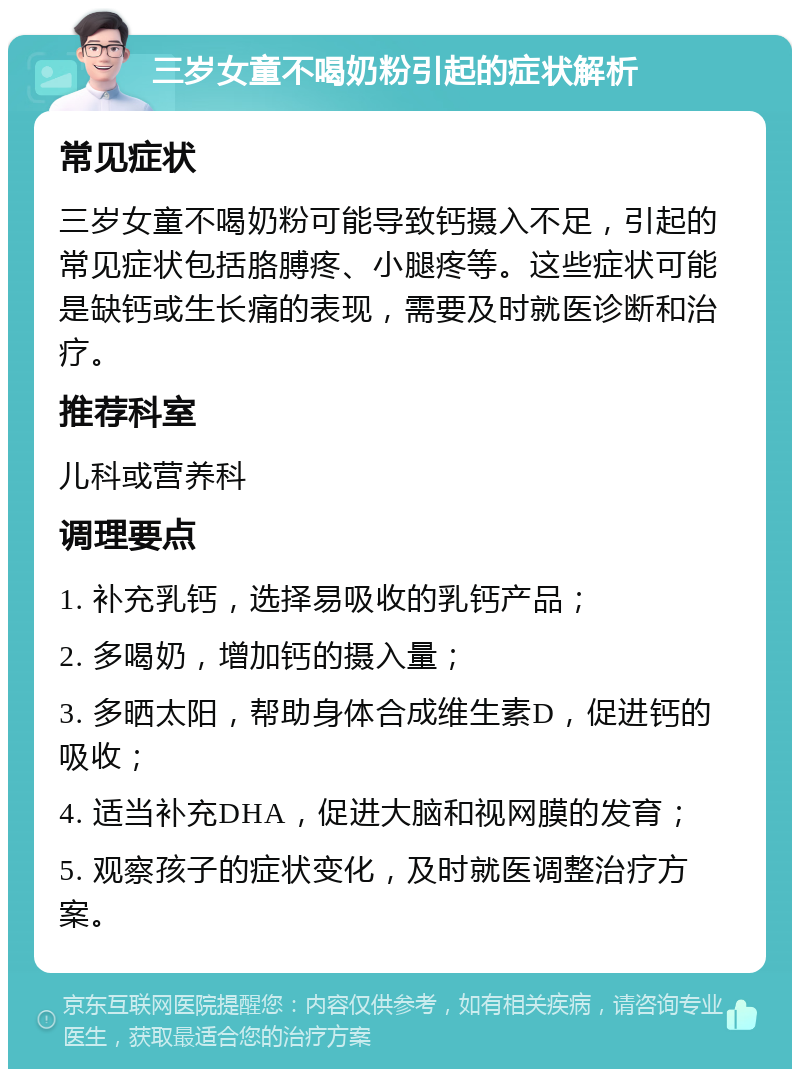 三岁女童不喝奶粉引起的症状解析 常见症状 三岁女童不喝奶粉可能导致钙摄入不足，引起的常见症状包括胳膊疼、小腿疼等。这些症状可能是缺钙或生长痛的表现，需要及时就医诊断和治疗。 推荐科室 儿科或营养科 调理要点 1. 补充乳钙，选择易吸收的乳钙产品； 2. 多喝奶，增加钙的摄入量； 3. 多晒太阳，帮助身体合成维生素D，促进钙的吸收； 4. 适当补充DHA，促进大脑和视网膜的发育； 5. 观察孩子的症状变化，及时就医调整治疗方案。