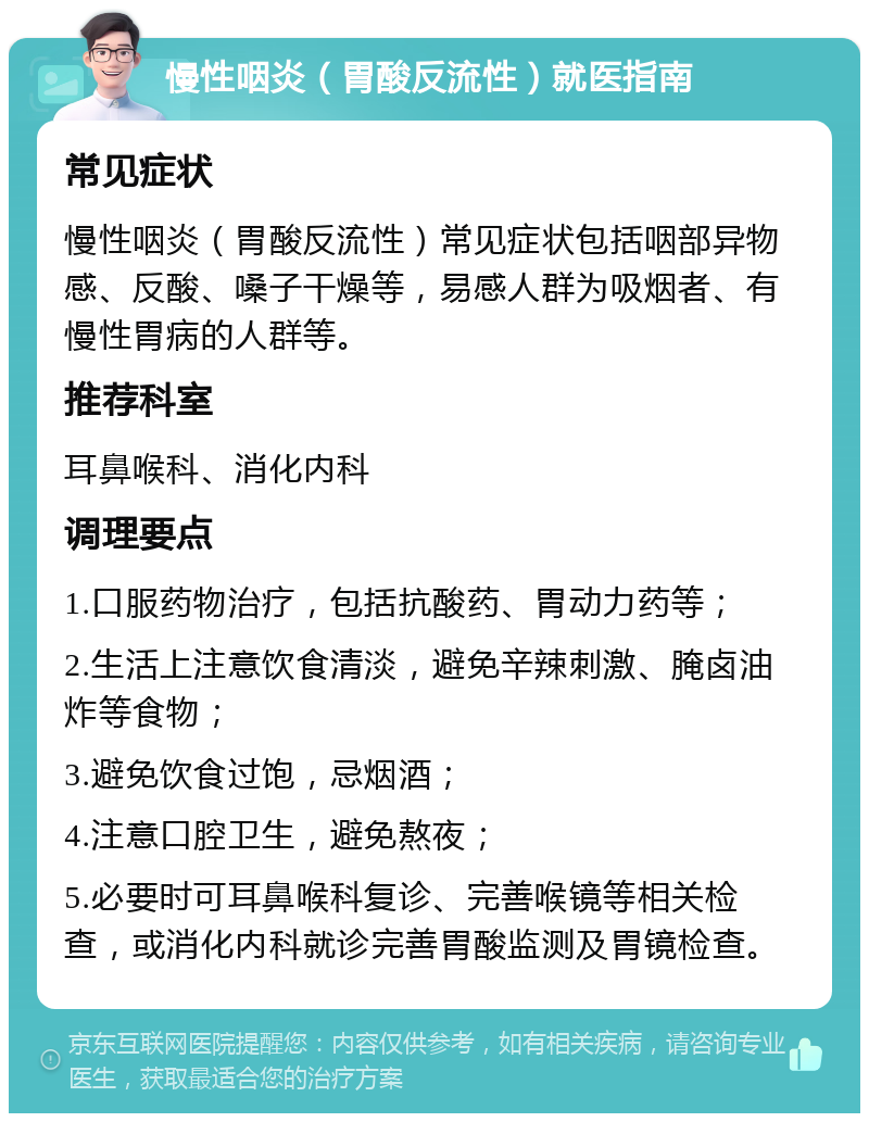 慢性咽炎（胃酸反流性）就医指南 常见症状 慢性咽炎（胃酸反流性）常见症状包括咽部异物感、反酸、嗓子干燥等，易感人群为吸烟者、有慢性胃病的人群等。 推荐科室 耳鼻喉科、消化内科 调理要点 1.口服药物治疗，包括抗酸药、胃动力药等； 2.生活上注意饮食清淡，避免辛辣刺激、腌卤油炸等食物； 3.避免饮食过饱，忌烟酒； 4.注意口腔卫生，避免熬夜； 5.必要时可耳鼻喉科复诊、完善喉镜等相关检查，或消化内科就诊完善胃酸监测及胃镜检查。