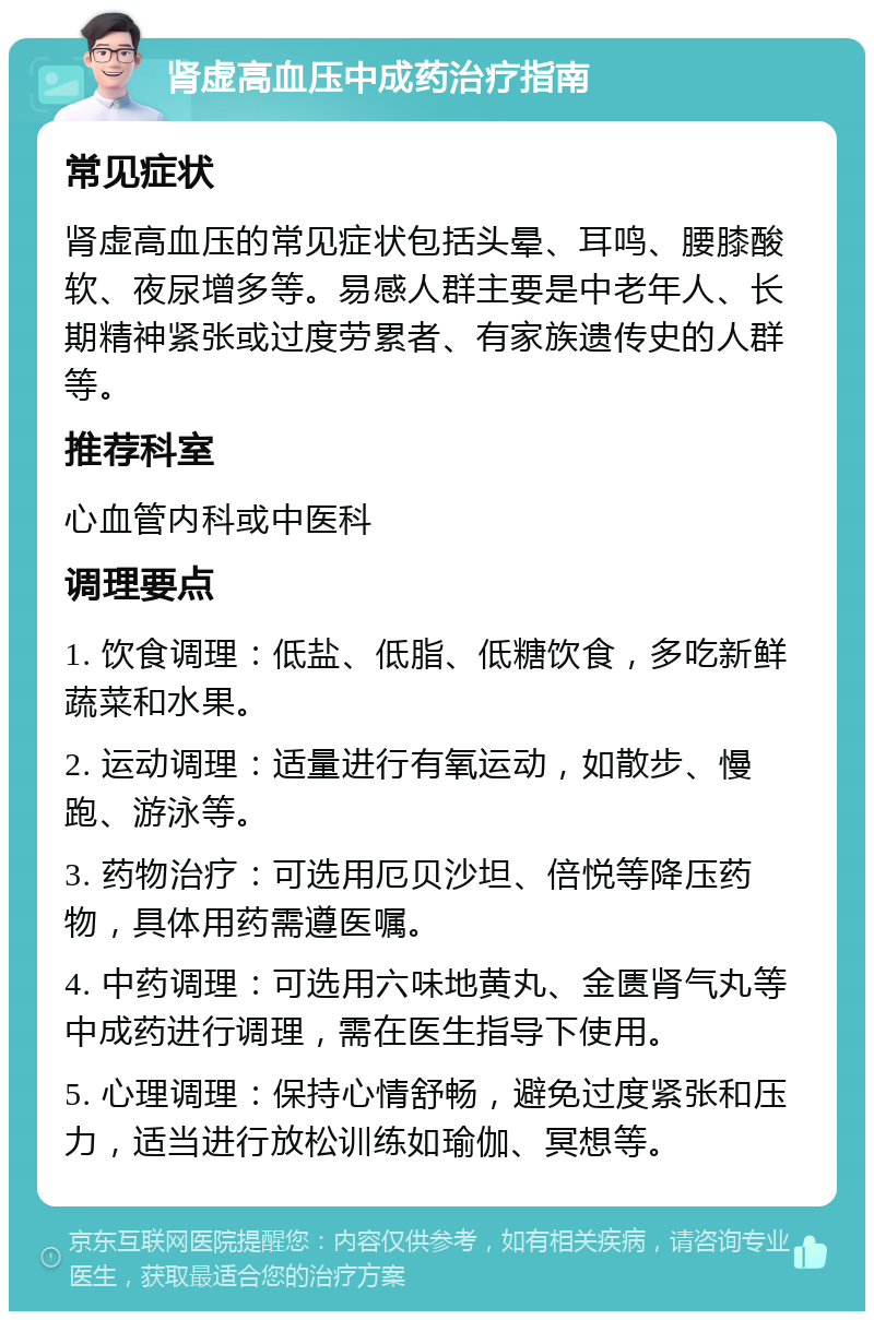 肾虚高血压中成药治疗指南 常见症状 肾虚高血压的常见症状包括头晕、耳鸣、腰膝酸软、夜尿增多等。易感人群主要是中老年人、长期精神紧张或过度劳累者、有家族遗传史的人群等。 推荐科室 心血管内科或中医科 调理要点 1. 饮食调理：低盐、低脂、低糖饮食，多吃新鲜蔬菜和水果。 2. 运动调理：适量进行有氧运动，如散步、慢跑、游泳等。 3. 药物治疗：可选用厄贝沙坦、倍悦等降压药物，具体用药需遵医嘱。 4. 中药调理：可选用六味地黄丸、金匮肾气丸等中成药进行调理，需在医生指导下使用。 5. 心理调理：保持心情舒畅，避免过度紧张和压力，适当进行放松训练如瑜伽、冥想等。