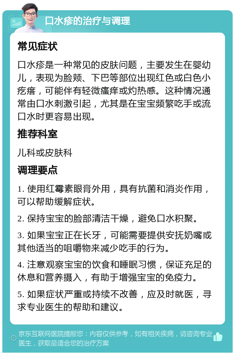 口水疹的治疗与调理 常见症状 口水疹是一种常见的皮肤问题，主要发生在婴幼儿，表现为脸颊、下巴等部位出现红色或白色小疙瘩，可能伴有轻微瘙痒或灼热感。这种情况通常由口水刺激引起，尤其是在宝宝频繁吃手或流口水时更容易出现。 推荐科室 儿科或皮肤科 调理要点 1. 使用红霉素眼膏外用，具有抗菌和消炎作用，可以帮助缓解症状。 2. 保持宝宝的脸部清洁干燥，避免口水积聚。 3. 如果宝宝正在长牙，可能需要提供安抚奶嘴或其他适当的咀嚼物来减少吃手的行为。 4. 注意观察宝宝的饮食和睡眠习惯，保证充足的休息和营养摄入，有助于增强宝宝的免疫力。 5. 如果症状严重或持续不改善，应及时就医，寻求专业医生的帮助和建议。