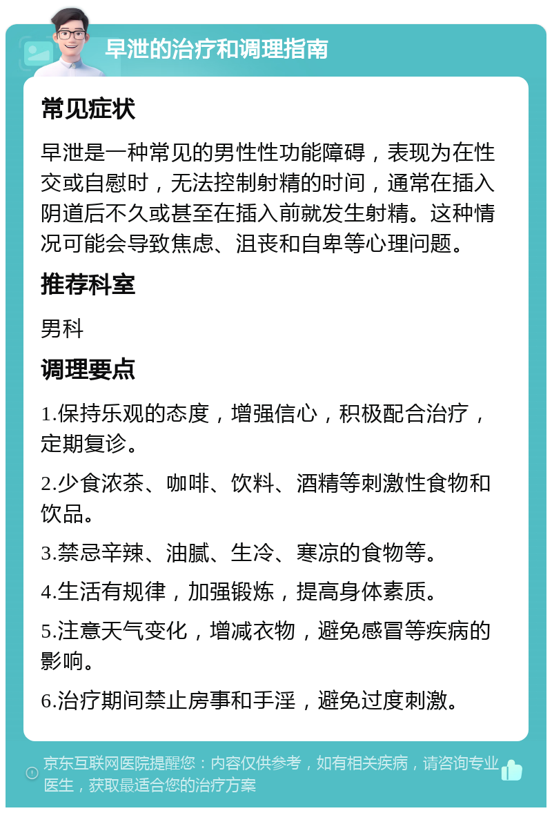 早泄的治疗和调理指南 常见症状 早泄是一种常见的男性性功能障碍，表现为在性交或自慰时，无法控制射精的时间，通常在插入阴道后不久或甚至在插入前就发生射精。这种情况可能会导致焦虑、沮丧和自卑等心理问题。 推荐科室 男科 调理要点 1.保持乐观的态度，增强信心，积极配合治疗，定期复诊。 2.少食浓茶、咖啡、饮料、酒精等刺激性食物和饮品。 3.禁忌辛辣、油腻、生冷、寒凉的食物等。 4.生活有规律，加强锻炼，提高身体素质。 5.注意天气变化，增减衣物，避免感冒等疾病的影响。 6.治疗期间禁止房事和手淫，避免过度刺激。